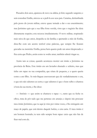 Passados dois anos, apareceu de novo na aldeia, já feito segundo sargento; e
sem consultar Emília, atreveu-se a pedi-la aos seus pais. Catarina, deslumbrada
pelo posto do jovem militar, esteve quase tentada a dar o seu assentimento;
mas Jerónimo quis que a sua filha fosse ouvida, visto que o negócio lhe dizia
diretamente respeito; esta recusou imediatamente. O novo militar, respirando
mais raiva do que amor, despediu-se da família; e apertando a mão de Emília,
disse-lhe com um acento terrível estas palavras, que sempre lhe ficaram
gravadas na memória: Emília, pensa bem quanto pode um amor desprezado; e
fica certa que Pedro, assim como te soube amar, também saberá vingar-se.
Assim iam as coisas, quando aconteceu morrer um irmão a Jerónimo na
província da Beira. Este irmão era um lavrador abastado e solteiro, mas que
tinha um rapaz na sua companhia, que criara de pequeno, e a quem queria
como a um filho. As más-línguas asseveravam que ele verdadeiramente o era,
o que nós não sabemos ao certo; o que sabemos é que o bom velho o chamou
à hora da sua morte, e lhe disse:
— António — que assim se chamava o rapaz —, tanto que eu feche os
olhos, trata de pôr tudo que me pertence em arranjo; e depois irás procurar
meu irmão Jerónimo, que tu aqui já viste por várias vezes, e lhe entregarás um
maço de papéis, que está dentro daquele bufete, e esta carta. O meu irmão é
um homem honrado; tu tens sido sempre bom rapaz: creio que não hás de
ficar mal com ele.
 