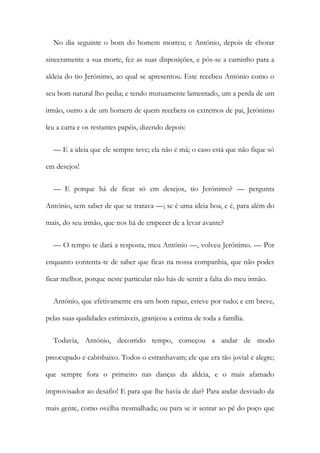 No dia seguinte o bom do homem morreu; e António, depois de chorar
sinceramente a sua morte, fez as suas disposições, e pôs-se a caminho para a
aldeia do tio Jerónimo, ao qual se apresentou. Este recebeu António como o
seu bom natural lho pedia; e tendo mutuamente lamentado, um a perda de um
irmão, outro a de um homem de quem recebera os extremos de pai, Jerónimo
leu a carta e os restantes papéis, dizendo depois:
— E a ideia que ele sempre teve; ela não é má; o caso está que não fique só
em desejos!
— E porque há de ficar só em desejos, tio Jerónimo? — pergunta
António, sem saber de que se tratava —; se é uma ideia boa, e é, para além do
mais, do seu irmão, que nos há de empecer de a levar avante?
— O tempo te dará a resposta, meu António —, volveu Jerónimo. — Por
enquanto contenta-te de saber que ficas na nossa companhia, que não podes
ficar melhor, porque neste particular não hás de sentir a falta do meu irmão.
António, que efetivamente era um bom rapaz, esteve por tudo; e em breve,
pelas suas qualidades estimáveis, granjeou a estima de toda a família.
Todavia, António, decorrido tempo, começou a andar de modo
preocupado e cabisbaixo. Todos o estranhavam; ele que era tão jovial e alegre;
que sempre fora o primeiro nas danças da aldeia, e o mais afamado
improvisador ao desafio! E para que lhe havia de dar? Para andar desviado da
mais gente, como ovelha tresmalhada; ou para se ir sentar ao pé do poço que
 