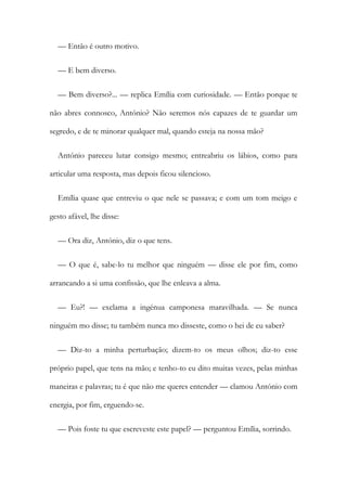 — Então é outro motivo.
— E bem diverso.
— Bem diverso?... — replica Emília com curiosidade. — Então porque te
não abres connosco, António? Não seremos nós capazes de te guardar um
segredo, e de te minorar qualquer mal, quando esteja na nossa mão?
António pareceu lutar consigo mesmo; entreabriu os lábios, como para
articular uma resposta, mas depois ficou silencioso.
Emília quase que entreviu o que nele se passava; e com um tom meigo e
gesto afável, lhe disse:
— Ora diz, António, diz o que tens.
— O que é, sabe-lo tu melhor que ninguém — disse ele por fim, como
arrancando a si uma confissão, que lhe enleava a alma.
— Eu?! — exclama a ingénua camponesa maravilhada. — Se nunca
ninguém mo disse; tu também nunca mo disseste, como o hei de eu saber?
— Diz-to a minha perturbação; dizem-to os meus olhos; diz-to esse
próprio papel, que tens na mão; e tenho-to eu dito muitas vezes, pelas minhas
maneiras e palavras; tu é que não me queres entender — clamou António com
energia, por fim, erguendo-se.
— Pois foste tu que escreveste este papel? — perguntou Emília, sorrindo.
 