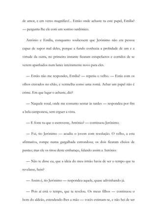de amor, e em verso magnífico!... Então onde achaste tu este papel, Emília?
— pergunta-lhe ele com um sorriso sardónico.
António e Emília, conquanto soubessem que Jerónimo não era pessoa
capaz de supor mal deles, porque a fundo conhecia a probidade de um e a
virtude da outra, no primeiro instante ficaram estupefactos e corridos de se
verem apanhados num lance inteiramente novo para eles.
— Então não me respondes, Emília? — repetiu o velho. — Estás com os
olhos cravados no chão, e vermelha como uma romã. Achar um papel não é
crime. Em que lugar o achaste, diz?
— Naquele rosal, onde me costumo sentar às tardes — respondeu por fim
a bela camponesa, sem erguer a vista.
— E foste tu que o escreveste, António? — continuou Jerónimo.
— Fui, tio Jerónimo — acudiu o jovem com resolução. O velho, a esta
afirmativa, rompe numa gargalhada estrondosa; os dois ficaram cheios de
pasmo; mas ele os tirou deste embaraço, falando assim a António:
— Não te disse eu, que a ideia do meu irmão havia de ser o tempo que ta
revelasse, hein?
— Assim é, tio Jerónimo — respondeu aquele, quase adivinhando já.
— Pois aí está o tempo, que ta revelou. Os meus filhos — continuou o
bom do aldeão, estendendo-lhes a mão — vocês estimam-se, e não hei de ser
 