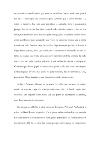 eu, nem tão-pouco Catarina, que levemos a mal isso. O meu irmão, que para ti
foi pai — prosseguiu ele virando-se para António que o ouvia absorto —,
assim o desejava. Ele não quis prejudicar a amizade, nem o parentesco;
porque, fazendo-te seu herdeiro, era eu lesado; não dispondo as coisas ao teu
favor, mal terminava a sua amizade para contigo, pois te deixava ao deus-dará:
assim combinou tudo, desejando que vocês se unissem, porque era a única
maneira de tudo ficar em casa. Eu, porém, é que não quis que isso se fizesse à
virga-férrea; porque, ainda que se diz, que o casamento e a mortalha no céu se
talha, eu cá digo que é uma coisa que deve ser muito da livre vontade de cada
um; e por isso quis espreitar primeiro a sua inclinação. Agora já sei qual é.
Confesso que fiz um papel avesso ao meu génio, e feio, em estar à escuta por
detrás daquelas árvores; mas como foi para bom fim, não me arrependo. Ora,
pois, meus filhos, alegrem-se que brevemente serão um do outro.
Emília e António saltaram ao pescoço do velho aos abraços, na maior
efusão de ternura, a que ele correspondeu com afeto, acabando assim este
colóquio. Em seguida foram todos dali dar parte do acontecido a Catarina,
que, desta vez, não tez oposição.
Mas eis que os aldeões já vêm saindo da freguesia. Pois quê! Acabaria já a
missa do Galo? Parece impossível. Ou o padre a disse muito depressa, ou nós
nos demorámos excessivamente a esmiuçar os particulares da família do nosso
tio Jerónimo. Há de ser uma das coisas, porque efetivamente os camponeses
 