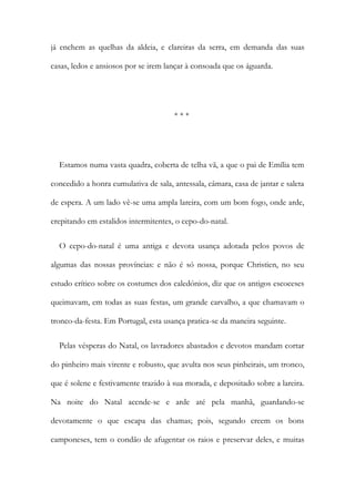 já enchem as quelhas da aldeia, e clareiras da serra, em demanda das suas
casas, ledos e ansiosos por se irem lançar à consoada que os águarda.
* * *
Estamos numa vasta quadra, coberta de telha vã, a que o pai de Emília tem
concedido a honra cumulativa de sala, antessala, câmara, casa de jantar e saleta
de espera. A um lado vê-se uma ampla lareira, com um bom fogo, onde arde,
crepitando em estalidos intermitentes, o cepo-do-natal.
O cepo-do-natal é uma antiga e devota usança adotada pelos povos de
algumas das nossas províncias: e não é só nossa, porque Christien, no seu
estudo crítico sobre os costumes dos caledónios, diz que os antigos escoceses
queimavam, em todas as suas festas, um grande carvalho, a que chamavam o
tronco-da-festa. Em Portugal, esta usança pratica-se da maneira seguinte.
Pelas vésperas do Natal, os lavradores abastados e devotos mandam cortar
do pinheiro mais virente e robusto, que avulta nos seus pinheirais, um tronco,
que é solene e festivamente trazido à sua morada, e depositado sobre a lareira.
Na noite do Natal acende-se e arde até pela manhã, guardando-se
devotamente o que escapa das chamas; pois, segundo creem os bons
camponeses, tem o condão de afugentar os raios e preservar deles, e muitas
 