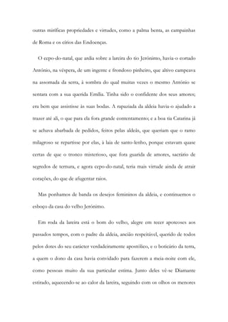 outras miríficas propriedades e virtudes, como a palma benta, as campainhas
de Roma e os círios das Endoenças.
O cepo-do-natal, que ardia sobre a lareira do tio Jerónimo, havia-o cortado
António, na véspera, de um ingente e frondoso pinheiro, que altivo campeava
na assomada da serra, à sombra do qual muitas vezes o mesmo António se
sentara com a sua querida Emília. Tinha sido o confidente dos seus amores;
era bem que assistisse às suas bodas. A rapaziada da aldeia havia-o ajudado a
trazer até ali, o que para ela fora grande contentamento; e a boa tia Catarina já
se achava abarbada de pedidos, feitos pelas aldeãs, que queriam que o ramo
milagroso se repartisse por elas, à laia de santo-lenho, porque estavam quase
certas de que o tronco misterioso, que fora guarida de amores, sacrário de
segredos de ternura, e agora cepo-do-natal, teria mais virtude ainda de atrair
corações, do que de afugentar raios.
Mas ponhamos de banda os desejos femininos da aldeia, e continuemos o
esboço da casa do velho Jerónimo.
Em roda da lareira está o bom do velho, alegre em tecer apoteoses aos
passados tempos, com o padre da aldeia, ancião respeitável, querido de todos
pelos dotes do seu carácter verdadeiramente apostólico, e o boticário da terra,
a quem o dono da casa havia convidado para fazerem a meia-noite com ele,
como pessoas muito da sua particular estima. Junto deles vê-se Diamante
estirado, aquecendo-se ao calor da lareira, seguindo com os olhos os menores
 