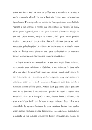 gestos dos três; e ora espetando as orelhas, ora açoutando as ancas com a
cauda, resmoneia, olhando de lado o boticário, criatura com quem embirra
figadalmente. Do teto pende um lampião de ferro, projetando uma claridade
vacilante e baça em todo o recinto, que está apinhado de raparigas da aldeia,
muito guapas e garridas, com as suas galas e donaires estreados de novo; e da
flor dos jovens aldeões, amigos de António, com quem travam práticas
festivas, brincam, chacoteiam e riem, formando diversos grupos, os quais,
exagerados pelos lampejos intermitentes da lareira, que, ora aclarando a casa
toda, os diminui como pigmeus, ora, quase extinguindo-se os aumenta,
tomam formas rasgadas, descomunais, grotescas e fantásticas.
A alegria transuda nos rostos de todos; mas uma alegria franca e sincera,
sem retração nem embaimentos. Cada boca é um intérprete de alma; cada
olhar um reflexo de sensações íntimas; cada palavra a manifestação singela de
um pensamento puro; e essas expressões, conquanto enérgicas, veementes e
até mesmo rudes, são, contudo, ingénuas e chãs, como a existência simples e
laboriosa daquelas pobres gentes. Pode-se dizer que a cena que se passa em
casa do tio Jerónimo é um verdadeiro episódio da alegre e honrada vida
campestre, com toda a sua aparência tosca, simples, lhana, e primitiva, mas
com o verdadeiro fundo que distingue um entretenimento desta ordem — a
sinceridade, de um sarau hipócrita de gente palaciana. Enfim, é um quadro
como nunca o produzira o pincel flamengo nas suas inspirações mais naturais
e animadas da vida patriarcal dos campos. Teniers enriquecera ali a fantasia de
 