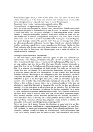 Passaram mais alguns meses, e fomos a outra boate. Dessa vez, fomos um pouco mais
adiante. Transamos, eu e ela, numa suíte coletiva, com muitas pessoas a nossa volta.
Varias mãos passaram no corpo dela e ela pegou no cacete de outros caras.
A paciência é uma virtude, e eu tive muita, aceitando o ritmo dela...
Fomos mais uma vez, e pouco avançamos... E fomos outra vez...
Agora sim, rolou mais alguma coisa ! A gente estava num cantinho, olhando outros casais
transando na suíte coletiva. Um casal se aproximou da gente. Ele começou a passar a mão
na bunda de Camila, e ela veio para o meu lado. Era uma loira gostosa, peituda e muito
liberada. Já começou me beijando, levantei a blusa dela e mamei nos peitos dela, ela
abriu minha calça e começou a me punhetar, olhei para o lado e vi Camila no maior
arreto com o cara. A loira se ajoelhou na minha frente, e começou a fazer um boquete.
Ouvi o cara dizer para Camila: “faz igual em mim”. Juro que não consegui nem lembrar
que a loira estava fazendo um boquete em mim, fiquei olhando para a Camila, vendo ela
engolir o pau do cara. Aquilo durou poucos segundos, mas foi intenso. Camila não tinha
ficado totalmente afim do cara e, depois de alguns minutos, pegou minha mão e me levou
para fora da suíte. Se fosse outro cara, iria esbravejar, mas eu sabia que, deixar ela a
vontade, era muito importante.

Passou pouco mais de um mês, e voltamos lá.
Era uma noite “fraca”, pouca gente e achei que a gente iria para casa sem rolar nada.
Demos muitas voltas pela casa, até parar na suíte, para ver outro casal transando. Camila
estava com um vestido bem curto, e eu passava a mão da bunda dela. Olhei para trás e vi
um cara sozinho, logo atrás de nós. Ele olhava para Camila, bastante interessado na
bunda dela. Sem ela ver, fiz sinal para ele. Ele se aproximou, e passou a mão na bunda
dela. Ela se assustou, e fez menção de sair. Falei para ela ficar. Acho que ela gostou das
caricias dele, senti ela ofegante. Ela se virou para ele. Era um cara boa pinta, ela passou
os braços em torno do pescoço dele, e se beijaram. Ela abriu a camisa dele, tinha o corpo
levemente definido, como ele gosta, ela foi beijando o peito dele, descecendo, descendo.
Se ajoelhou na frente dele, abriu a calça dele, tirando para fora um cacete de quase 20
centimetros e grosso e me puxou para mais perto. Então, ela abocanhou o pau dele,
enquanto abria a minha calça. Ficou alternando mamadas em mim e nele, e até tentou
colocar os dois na boca, ao mesmo tempo. Ela se levantou, ficando de costas para ele,
rebolando no cacete dele. Perguntei se ela queria foder com ele. Ela disse que não sabia,
mas notei o sorriso dela, como se ela precisasse de um incentivo. Tirei do bolso uma
camisinha, e dei para ele. Enquanto ele colocava, fui tirando a roupa dela. Ele se sentou
na cama, com as pernas para fora, apoiando os pés no chão. Eu fiz ela sentar no colo dele,
ela estava muito tesuda e o cacete entrou bem fácil, ele se deitou, segurando ela pela
bunda, fazendo ela subir e descer. Botei meu pau na boca dela. As vezes, ela sentava, e
ficava rebolando a bunda no pau dele. Ela se atirou para trás, deitando sobre ele. Uma das
mãos dele ficou acariciando a buceta dela, enquanto a outra apertava as tetinhas. Ele
gemia, bem gostoso, aproveitando aquele comedor competente.
Depois, ele botou ela de quatro. Segurou ela pela cintura e socou bem forte, ela dava
gritinhos, cada vez que o cara afundava o pau nas carnes dela. Pedi para ele gozar fora...
E ele obedeceu. Ele socou mais um pouco na buceta dela e, não agüentando mais, tirou a
camisinha e melecou a bunda dela com o seu leite quentinho. Eu não agüentava de tesão
e, mal ele se afastou, eu enfiei meu pau na buceta dela. Estava arrombada, toda melada.
 