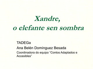 Xandre,  o elefante sen sombra TADEGa Ana Belén Domínguez Besada Coordinadora do equipo “Contos Adaptados e Accesibles” 