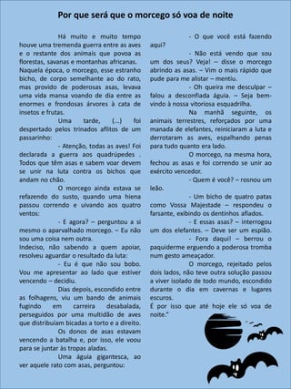 Há muito e muito tempo
houve uma tremenda guerra entre as aves
e o restante dos animais que povoa as
florestas, savanas e montanhas africanas.
Naquela época, o morcego, esse estranho
bicho, de corpo semelhante ao do rato,
mas provido de poderosas asas, levava
uma vida mansa voando de dia entre as
enormes e frondosas árvores à cata de
insetos e frutas.
Uma tarde, (...) foi
despertado pelos trinados aflitos de um
passarinho:
- Atenção, todas as aves! Foi
declarada a guerra aos quadrúpedes .
Todos que têm asas e sabem voar devem
se unir na luta contra os bichos que
andam no chão.
O morcego ainda estava se
refazendo do susto, quando uma hiena
passou correndo e uivando aos quatro
ventos:
- E agora? – perguntou a si
mesmo o aparvalhado morcego. – Eu não
sou uma coisa nem outra.
Indeciso, não sabendo a quem apoiar,
resolveu aguardar o resultado da luta:
- Eu é que não sou bobo.
Vou me apresentar ao lado que estiver
vencendo – decidiu.
Dias depois, escondido entre
as folhagens, viu um bando de animais
fugindo em carreira desabalada,
perseguidos por uma multidão de aves
que distribuíam bicadas a torto e a direito.
Os donos de asas estavam
vencendo a batalha e, por isso, ele voou
para se juntar às tropas aladas.
Uma águia gigantesca, ao
ver aquele rato com asas, perguntou:
- O que você está fazendo
aqui?
- Não está vendo que sou
um dos seus? Veja! – disse o morcego
abrindo as asas. – Vim o mais rápido que
pude para me alistar – mentiu.
- Oh queira me desculpar –
falou a desconfiada águia. – Seja bem-
vindo à nossa vitoriosa esquadrilha.
Na manhã seguinte, os
animais terrestres, reforçados por uma
manada de elefantes, reiniciaram a luta e
derrotaram as aves, espalhando penas
para tudo quanto era lado.
O morcego, na mesma hora,
fechou as asas e foi correndo se unir ao
exército vencedor.
- Quem é você? – rosnou um
leão.
- Um bicho de quatro patas
como Vossa Majestade – respondeu o
farsante, exibindo os dentinhos afiados.
- E essas asas? – interrogou
um dos elefantes. – Deve ser um espião.
- Fora daqui! – berrou o
paquiderme erguendo a poderosa tromba
num gesto ameaçador.
O morcego, rejeitado pelos
dois lados, não teve outra solução passou
a viver isolado de todo mundo, escondido
durante o dia em cavernas e lugares
escuros.
É por isso que até hoje ele só voa de
noite.”
Por que será que o morcego só voa de noite
 