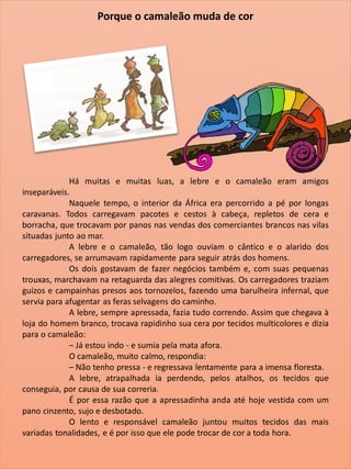 Há muitas e muitas luas, a lebre e o camaleão eram amigos
inseparáveis.
Naquele tempo, o interior da África era percorrido a pé por longas
caravanas. Todos carregavam pacotes e cestos à cabeça, repletos de cera e
borracha, que trocavam por panos nas vendas dos comerciantes brancos nas vilas
situadas junto ao mar.
A lebre e o camaleão, tão logo ouviam o cântico e o alarido dos
carregadores, se arrumavam rapidamente para seguir atrás dos homens.
Os dois gostavam de fazer negócios também e, com suas pequenas
trouxas, marchavam na retaguarda das alegres comitivas. Os carregadores traziam
guizos e campainhas presos aos tornozelos, fazendo uma barulheira infernal, que
servia para afugentar as feras selvagens do caminho.
A lebre, sempre apressada, fazia tudo correndo. Assim que chegava à
loja do homem branco, trocava rapidinho sua cera por tecidos multicolores e dizia
para o camaleão:
– Já estou indo - e sumia pela mata afora.
O camaleão, muito calmo, respondia:
– Não tenho pressa - e regressava lentamente para a imensa floresta.
A lebre, atrapalhada ia perdendo, pelos atalhos, os tecidos que
conseguia, por causa de sua correria.
É por essa razão que a apressadinha anda até hoje vestida com um
pano cinzento, sujo e desbotado.
O lento e responsável camaleão juntou muitos tecidos das mais
variadas tonalidades, e é por isso que ele pode trocar de cor a toda hora.
Porque o camaleão muda de cor
 