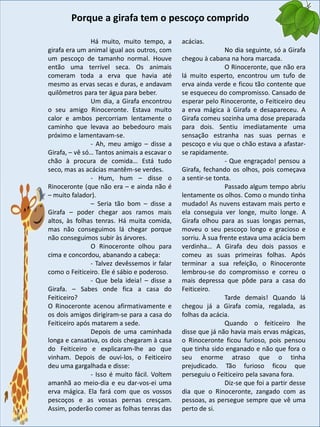 Há muito, muito tempo, a
girafa era um animal igual aos outros, com
um pescoço de tamanho normal. Houve
então uma terrível seca. Os animais
comeram toda a erva que havia até
mesmo as ervas secas e duras, e andavam
quilômetros para ter água para beber.
Um dia, a Girafa encontrou
o seu amigo Rinoceronte. Estava muito
calor e ambos percorriam lentamente o
caminho que levava ao bebedouro mais
próximo e lamentavam-se.
- Ah, meu amigo – disse a
Girafa, – vê só… Tantos animais a escavar o
chão à procura de comida… Está tudo
seco, mas as acácias mantêm-se verdes.
- Hum, hum – disse o
Rinoceronte (que não era – e ainda não é
– muito falador).
– Seria tão bom – disse a
Girafa – poder chegar aos ramos mais
altos, às folhas tenras. Há muita comida,
mas não conseguimos lá chegar porque
não conseguimos subir às árvores.
O Rinoceronte olhou para
cima e concordou, abanando a cabeça:
- Talvez devêssemos ir falar
como o Feiticeiro. Ele é sábio e poderoso.
- Que bela ideia! – disse a
Girafa. – Sabes onde fica a casa do
Feiticeiro?
O Rinoceronte acenou afirmativamente e
os dois amigos dirigiram-se para a casa do
Feiticeiro após matarem a sede.
Depois de uma caminhada
longa e cansativa, os dois chegaram à casa
do Feiticeiro e explicaram-lhe ao que
vinham. Depois de ouvi-los, o Feiticeiro
deu uma gargalhada e disse:
- Isso é muito fácil. Voltem
amanhã ao meio-dia e eu dar-vos-ei uma
erva mágica. Ela fará com que os vossos
pescoços e as vossas pernas cresçam.
Assim, poderão comer as folhas tenras das
acácias.
No dia seguinte, só a Girafa
chegou à cabana na hora marcada.
O Rinoceronte, que não era
lá muito esperto, encontrou um tufo de
erva ainda verde e ficou tão contente que
se esqueceu do compromisso. Cansado de
esperar pelo Rinoceronte, o Feiticeiro deu
a erva mágica à Girafa e desapareceu. A
Girafa comeu sozinha uma dose preparada
para dois. Sentiu imediatamente uma
sensação estranha nas suas pernas e
pescoço e viu que o chão estava a afastar-
se rapidamente.
- Que engraçado! pensou a
Girafa, fechando os olhos, pois começava
a sentir-se tonta.
Passado algum tempo abriu
lentamente os olhos. Como o mundo tinha
mudado! As nuvens estavam mais perto e
ela conseguia ver longe, muito longe. A
Girafa olhou para as suas longas pernas,
moveu o seu pescoço longo e gracioso e
sorriu. À sua frente estava uma acácia bem
verdinha… A Girafa deu dois passos e
comeu as suas primeiras folhas. Após
terminar a sua refeição, o Rinoceronte
lembrou-se do compromisso e correu o
mais depressa que pôde para a casa do
Feiticeiro.
Tarde demais! Quando lá
chegou já a Girafa comia, regalada, as
folhas da acácia.
Quando o feiticeiro lhe
disse que já não havia mais ervas mágicas,
o Rinoceronte ficou furioso, pois pensou
que tinha sido enganado e não que fora o
seu enorme atraso que o tinha
prejudicado. Tão furioso ficou que
perseguiu o Feiticeiro pela savana fora.
Diz-se que foi a partir desse
dia que o Rinoceronte, zangado com as
pessoas, as persegue sempre que vê uma
perto de si.
Porque a girafa tem o pescoço comprido
 