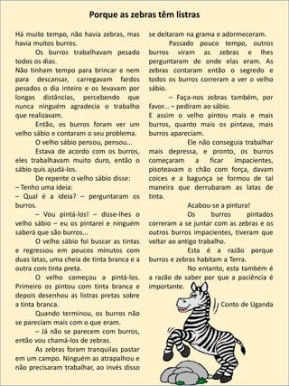 Há muito tempo, não havia zebras, mas
havia muitos burros.
Os burros trabalhavam pesado
todos os dias.
Não tinham tempo para brincar e nem
para descansar, carregavam fardos
pesados o dia inteiro e os levavam por
longas distâncias, percebendo que
nunca ninguém agradecia o trabalho
que realizavam.
Então, os burros foram ver um
velho sábio e contaram o seu problema.
O velho sábio pensou, pensou...
Estava de acordo com os burros,
eles trabalhavam muito duro, então o
sábio quis ajudá-los.
De repente o velho sábio disse:
– Tenho uma ideia:
– Qual é a ideia? – perguntaram os
burros.
– Vou pintá-los! – disse-lhes o
velho sábio – eu os pintarei e ninguém
saberá que são burros...
O velho sábio foi buscar as tintas
e regressou em poucos minutos com
duas latas, uma cheia de tinta branca e a
outra com tinta preta.
O velho começou a pintá-los.
Primeiro os pintou com tinta branca e
depois desenhou as listras pretas sobre
a tinta branca.
Quando terminou, os burros não
se pareciam mais com o que eram.
– Já não se parecem com burros,
então vou chamá-los de zebras.
As zebras foram tranquilas pastar
em um campo. Ninguém as atrapalhou e
não precisaram trabalhar, ao invés disso
se deitaram na grama e adormeceram.
Passado pouco tempo, outros
burros viram as zebras e lhes
perguntaram de onde elas eram. As
zebras contaram então o segredo e
todos os burros correram a ver o velho
sábio.
– Faça-nos zebras também, por
favor... – pediram ao sábio.
E assim o velho pintou mais e mais
burros, quanto mais os pintava, mais
burros apareciam.
Ele não conseguia trabalhar
mais depressa, e pronto, os burros
começaram a ficar impacientes,
pisoteavam o chão com força, davam
coices e a bagunça se formou de tal
maneira que derrubaram as latas de
tinta.
Acabou-se a pintura!
Os burros pintados
correram a se juntar com as zebras e os
outros burros impacientes, tiveram que
voltar ao antigo trabalho.
Esta é a razão porque
burros e zebras habitam a Terra.
No entanto, esta também é
a razão de saber por que a paciência é
importante.
Conto de Uganda
Porque as zebras têm listras
 