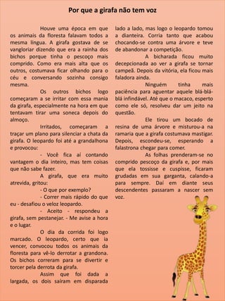 Houve uma época em que
os animais da floresta falavam todos a
mesma língua. A girafa gostava de se
vangloriar dizendo que era a rainha dos
bichos porque tinha o pescoço mais
comprido. Como era mais alta que os
outros, costumava ficar olhando para o
céu e conversando sozinha consigo
mesma.
Os outros bichos logo
começaram a se irritar com essa mania
da girafa, especialmente na hora em que
tentavam tirar uma soneca depois do
almoço.
Irritados, começaram a
traçar um plano para silenciar a chata da
girafa. O leopardo foi até a grandalhona
e provocou:
- Você fica aí contando
vantagem o dia inteiro, mas tem coisas
que não sabe fazer.
A girafa, que era muito
atrevida, gritou:
- O que por exemplo?
- Correr mais rápido do que
eu - desafiou o veloz leopardo.
- Aceito - respondeu a
girafa, sem pestanejar. - Me avise a hora
e o lugar.
O dia da corrida foi logo
marcado. O leopardo, certo que ia
vencer, convocou todos os animais da
floresta para vê-lo derrotar a grandona.
Os bichos correram para se divertir e
torcer pela derrota da girafa.
Assim que foi dada a
largada, os dois saíram em disparada
lado a lado, mas logo o leopardo tomou
a dianteira. Corria tanto que acabou
chocando-se contra uma árvore e teve
de abandonar a competição.
A bicharada ficou muito
decepcionada ao ver a girafa se tornar
campeã. Depois da vitória, ela ficou mais
faladora ainda.
Ninguém tinha mais
paciência para aguentar aquele blá-blá-
blá infindável. Até que o macaco, esperto
como ele só, resolveu dar um jeito na
questão.
Ele tirou um bocado de
resina de uma árvore e misturou-a na
ramaria que a girafa costumava mastigar.
Depois, escondeu-se, esperando a
falastrona chegar para comer.
As folhas prenderam-se no
comprido pescoço da girafa e, por mais
que ela tossisse e cuspisse, ficaram
grudadas em sua garganta, calando-a
para sempre. Daí em diante seus
descendentes passaram a nascer sem
voz.
Por que a girafa não tem voz
 