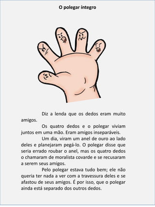 Diz a lenda que os dedos eram muito
amigos.
Os quatro dedos e o polegar viviam
juntos em uma mão. Eram amigos inseparáveis.
Um dia, viram um anel de ouro ao lado
deles e planejaram pegá-lo. O polegar disse que
seria errado roubar o anel, mas os quatro dedos
o chamaram de moralista covarde e se recusaram
a serem seus amigos.
Pelo polegar estava tudo bem; ele não
queria ter nada a ver com a travessura deles e se
afastou de seus amigos. É por isso, que o polegar
ainda está separado dos outros dedos.
O polegar íntegro
 