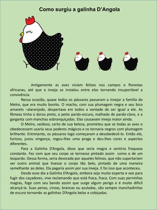 Antigamente as aves viviam felizes nos campos e florestas
africanas, até que a inveja se instalou entre elas tornando insuportável a
convivência.
Nessa ocasião, quase todos os pássaros passaram a invejar a família do
Melro, que era muito bonito. O macho, com sua plumagem negra e seu bico
amarelo –alaranjado, despertava em todos a vontade de ser igual a ele. As
fêmeas tinha o dorso preto, o peito pardo-escuro, malhado de pardo-claro, e a
garganta com manchas esbranquiçadas. Elas causavam inveja maior ainda.
O Melro, vaidoso, certo de sua beleza, prometeu que se todas as aves o
obedecessem usaria seus poderes mágicos e os tornaria negros com plumagem
brilhante. Entretanto, os pássaros logo começaram a desobedecê-lo. Então ele,
furioso, jurou vingança, rogou-lhes uma praga e deu-lhes cores e aspectos
diferentes.
Para a Galinha D’Angola, disse que seria magra e sentiria fraqueza
constante. Fez com que seu corpo se tornasse pintado assim como o de um
leopardo. Dessa forma, seria devorada por aqueles felinos, que não suportariam
ver outro animal que tivesse o corpo tão belo, pintado de uma maneira
semelhante ao deles. Ela pagaria assim por sua inveja. E foi isso que aconteceu.
Desde esse dia a Galinha D’Angola, embora seja muito esperta e voe para
fugir dos caçadores, vive reclamando que está fraca, fraca. Com suas perninhas
magras, foge com seu bando assim que surge algum perigo e é muito difícil
alcançá-la. Suas penas, cinzas, brancas ou azuladas, são sempre manchadinhas
de escuro tornando as galinhas D’Angola belas e cobiçadas.
Como surgiu a galinha D’Angola
 