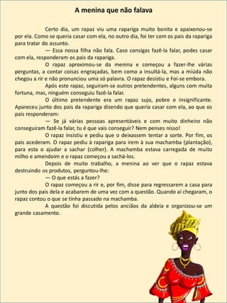 Certo dia, um rapaz viu uma rapariga muito bonita e apaixonou-se
por ela. Como se queria casar com ela, no outro dia, foi ter com os pais da rapariga
para tratar do assunto.
— Essa nossa filha não fala. Caso consigas fazê-la falar, podes casar
com ela, responderam os pais da rapariga.
O rapaz aproximou-se da menina e começou a fazer-lhe várias
perguntas, a contar coisas engraçadas, bem como a insultá-la, mas a miúda não
chegou a rir e não pronunciou uma só palavra. O rapaz desistiu e Foi-se embora.
Após este rapaz, seguiram-se outros pretendentes, alguns com muita
fortuna, mas, ninguém conseguiu fazê-la falar.
O último pretendente era um rapaz sujo, pobre e insignificante.
Apareceu junto dos pais da rapariga dizendo que queria casar com ela, ao que os
pais responderam:
— Se já várias pessoas apresentáveis e com muito dinheiro não
conseguiram fazê-la falar, tu é que vais conseguir? Nem penses nisso!
O rapaz insistiu e pediu que o deixassem tentar a sorte. Por fim, os
pais acederam. O rapaz pediu à rapariga para irem à sua machamba (plantação),
para esta o ajudar a sachar (colher). A machamba estava carregada de muito
milho e amendoim e o rapaz começou a sachá-los.
Depois de muito trabalho, a menina ao ver que o rapaz estava
destruindo os produtos, perguntou-lhe:
— O que estás a fazer?
O rapaz começou a rir e, por fim, disse para regressarem a casa para
junto dos pais dela e acabarem de uma vez com a questão. Quando aí chegaram, o
rapaz contou o que se tinha passado na machamba.
A questão foi discutida pelos anciãos da aldeia e organizou-se um
grande casamento.
A menina que não falava
 
