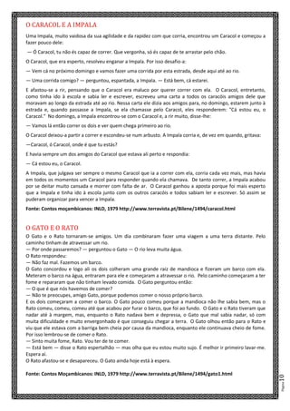 Página10
O CARACOL E A IMPALA
Uma Impala, muito vaidosa da sua agilidade e da rapidez com que corria, encontrou um Caracol e começou a
fazer pouco dele:
— Ó Caracol, tu não és capaz de correr. Que vergonha, só és capaz de te arrastar pelo chão.
O Caracol, que era esperto, resolveu enganar a Impala. Por isso desafio-a:
— Vem cá no próximo domingo e vamos fazer uma corrida por esta estrada, desde aqui até ao rio.
— Uma corrida comigo? — perguntou, espantada, a Impala. — Está bem, cá estarei.
E afastou-se a rir, pensando que o Caracol era maluco por querer correr com ela. O Caracol, entretanto,
como tinha ido à escola e sabia ler e escrever, escreveu uma carta a todos os caracóis amigos dele que
moravam ao longo da estrada até ao rio. Nessa carta ele dizia aos amigos para, no domingo, estarem junto à
estrada e, quando passasse a Impala, se ela chamasse pelo Caracol, eles responderem: "Cá estou eu, o
Caracol." No domingo, a Impala encontrou-se com o Caracol e, a rir muito, disse-lhe:
— Vamos lá então correr os dois e ver quem chega primeiro ao rio.
O Caracol deixou-a partir a correr e escondeu-se num arbusto. A Impala corria e, de vez em quando, gritava:
—Caracol, ó Caracol, onde é que tu estás?
E havia sempre um dos amigos do Caracol que estava ali perto e respondia:
— Cá estou eu, o Caracol.
A Impala, que julgava ser sempre o mesmo Caracol que ia a correr com ela, corria cada vez mais, mas havia
em todos os momentos um Caracol para responder quando ela chamava. De tanto correr, a Impala acabou
por se deitar muito cansada e morrer com falta de ar. O Caracol ganhou a aposta porque foi mais esperto
que a Impala e tinha ido à escola junto com os outros caracóis e todos sabiam ler e escrever. Só assim se
puderam organizar para vencer a Impala.
Fonte: Contos moçambicanos: INLD, 1979 http://www.terravista.pt/Bilene/1494/caracol.html
O GATO E O RATO
O Gato e o Rato tornaram-se amigos. Um dia combinaram fazer uma viagem a uma terra distante. Pelo
caminho tinham de atravessar um rio.
— Por onde passaremos? — perguntou o Gato — O rio leva muita água.
O Rato respondeu:
— Não faz mal. Fazemos um barco.
O Gato concordou e logo ali os dois colheram uma grande raiz de mandioca e fizeram um barco com ela.
Meteram o barco na água, entraram para ele e começaram a atravessar o rio. Pelo caminho começaram a ter
fome e repararam que não tinham levado comida. O Gato perguntou então:
— O que é que nós havemos de comer?
— Não te preocupes, amigo Gato, porque podemos comer o nosso próprio barco.
E os dois começaram a comer o barco. O Gato pouco comeu porque a mandioca não lhe sabia bem, mas o
Rato comeu, comeu, comeu até que acabou por furar o barco, que foi ao fundo. O Gato e o Rato tiveram que
nadar até à margem, mas, enquanto o Rato nadava bem e depressa, o Gato que mal sabia nadar, só com
muita dificuldade e muito envergonhado é que conseguiu chegar a terra. O Gato olhou então para o Rato e
viu que ele estava com a barriga bem cheia por causa da mandioca, enquanto ele continuava cheio de fome.
Por isso lembrou-se de comer o Rato.
— Sinto muita fome, Rato. Vou ter de te comer.
— Está bem — disse o Rato espertalhão — mas olha que eu estou muito sujo. É melhor ir primeiro lavar-me.
Espera aí.
O Rato afastou-se e desapareceu. O Gato ainda hoje está à espera.
Fonte: Contos Moçambicanos: INLD, 1979 http://www.terravista.pt/Bilene/1494/gato1.html
 