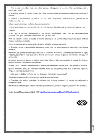 Página12
— Tens to... da a ra... zão... mas o cer... to é que eu... não aguen... to ca... mi... nhar... para te po... der...
acom... pa... nhar!
— Já te disse, tens de vir comigo, custe o que custar, mesmo que eu tenha de te levar às costas — ordenou o
Elefante.
— Então só se for desse mo... do, mas fi... ca... sa... ben... do que mes... mo assim a via... gem me vai ser
muito... pe... no... sa.
E, logo a seguir, chamou a mulher e disse, chorosamente:
— Dá cá a minha ca... mi... sa nova. Hi... Hi... Hi... Hi... vai tam... bém bus... car as minhas cal... ças no... vas.
E, depois:
— Já a... go... ra, traz tam... bém os meus sa... pa... tos no... vos! É que po... de a... con... te... cer que eu morra
e, ao me... nos, que... ro morrer com os meus tra... jes mais ricos.
Uma vez o Coelho vestido e calçado, o Elefante abaixou-se e o Coelho saltou-lhe para as costas, onde se
instalou muito bem instalado.
Estava um calor de rachar pedras. Antes de partir, o Coelho gritou para a mulher:
— Ó mulher, dá-me cá a sombrinha porque está muito calor... e posso agravar os meus males com alguma
insolação.
O Elefante, em grandes e rápidas passadas, pôs-se a caminho da reunião. Quando se aproximavam do lugar,
o Coelho, deixando de fingir que estava doente, ensaiou uma atitude de pessoa importante e esboçou um
sorriso feliz.
Os outros animais ao verem o Coelho assim todo solene e bem apresentado, às costas do Elefante,
começaram todos com grandes exclamações:
— Olha! Olha!... Sempre é verdade o que o Coelho dizia. O Elefante é escravo dele... pois que o traz às costas.
Quando o Elefante parou, o Coelho deu um salto, muito ágil e elegante, para o chão e, tomando a palavra,
dirigiu-se assim aos outros animais:
— Estão a ver?... Estão a ver?... Eu não vos dizia que o Elefante é o meu escravo?
Todos os animais presentes romperam em grande gritaria, clamando:
— É verdade, sim senhor, é verdade. Tu, Elefante, não és chefe nenhum!... És escravo do Coelho pois o
carregas às costas.
O Elefante só então deu pelo acto de estupidez que cometera e, cheio de vergonha, desandou dali para fora.
Fonte: Contos Moçambicanos: INLD, 1979 http://www.terravista.pt/Bilene/1494/elefante.html
X
 