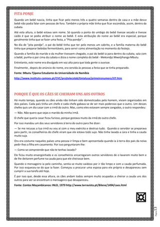 Página13
PITA PONJE
Quando um bebê nascia, tinha que ficar pelo menos três a quatro semanas dentro de casa e a mãe desse
bebê não podia falar com pessoas de fora. Também a própria mãe tinha que ficar escondida, assim, dentro da
cubata.
Até esta altura, o bebê estava sem nome. Só quando a ponta do umbigo do bebê tivesse secado e tivesse
caído é que se podia atribuir o nome ao bebê. E esta atribuição do nome ao bebê era especial, porque
geralmente tinha que se fazer uma festa, a "Pita pondje".
No dia de "pita pondje", o pai do bebê tinha que ter pelo menos um cabrito, e a família materna do bebê
tinha que preparar bebidas fermentáveis, para servir como alimentação no momento do festejo.
Quando a família do marido e da mulher tivessem chegado, o pai do bebê ia para dentro da cubata, saía com
o bebê, punha-o por cima da cubata e dizia o nome completo do bebê - Mekondjo Mwetjihanga Mbutu.
Entretanto, este nome era divulgado em voz alta para que toda gente o ouvisse.
Finalmente , depois do anúncio do nome, era servida às pessoas a festa que se tinha preparado.
Fonte: Mbutu Tjipena Estudante da Universidade da Namíbia
http://www.instituto-camoes.pt/CVC/projtelecolab/tintalusa/primeironumero/tl7.htm
PORQUE É QUE OS CÃES SE CHEIRAM UNS AOS OUTROS
Há muito tempo, quando os cães ainda não tinham sido domesticados pelo homem, viviam organizados em
dois países. Cada país tinha um chefe e cada chefe gabava-se de ser mais poderoso que o outro. Um desses
chefes quis um dia casar com a irmã do outro. Mas, como eles estavam sempre zangados, o outro respondeu:
— Não. Não quero que sejas o marido da minha irmã.
O chefe que queria casar ficou furioso, porque gostava muito da irmã do outro chefe.
Por isso mandou um dos seus servidores à terra do outro para lhe dizer:
— Se me recusas a tua irmã eu vou aí com o meu exército e destruo tudo. Quando o servidor se preparava
para partir, os conselheiros do chefe viram que ele estava todo sujo. Não tinha lavado a cara e tinha a cauda
muito suja.
Ora era costume naqueles países uma pessoa ir limpa e bem apresentada quando ia à terra dos pais da noiva
pedir-lhes a filha em casamento. Por isso perguntaram-lhe:
— Como se compreende que não te tenhas lavado?
Ele ficou muito envergonhado e os conselheiros encarregaram outros servidores de o lavarem muito bem e
de lhe deitarem perfume na cauda para que ele cheirasse bem.
Quando o mensageiro ia pelo caminho, sentia-se muito vaidoso por ir tão limpo e com a cauda perfumada.
Por isso esqueceu-se do que ia fazer. Começou a procurar uma esposa para ele próprio e desapareceu sem
cumprir a sua tarefa até hoje.
É por isso que, desde essa altura, os cães andam todos sempre muito ocupados a cheirar a cauda uns dos
outros para ver se encontram o mensageiro que desapareceu.
Fonte: Contos Moçambicanos: INLD, 1979 http://www.terravista.pt/Bilene/1494/caes.html
A
 