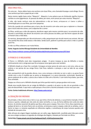 Página14
ERA UMA VEZ...
Era uma vez... Numa aldeia havia uma senhora com duas filhas, uma chamada Kissanga e outra Binga. Ela era
uma senhora que fazia o papel de pai e mãe.
Nesta mesma região havia certos "Maquícis". Maquícis é uma palavra que em Kimbundo significa homens
canibais ou seres gigantescos. As pessoas da aldeia, por vezes, eram presas por estes mesmos "Maquícis".
A mãe, não tendo nenhum meio de sobrevivência a não ser lavrar, arriscava-se a ir lavrar e colher a
alimentação para as suas filhas, que eram pequenas.
Certo dia, quando ela caminhava para a lavra, deu de encontro com estes seres que a raptaram e a levaram
para o local onde eles viviam, com o objectivo de a comer.
As filhas, vendo que a mãe não aparecia, decidiram seguir pelo mesmo caminho para ir ao encontro da mãe.
Durante a caminhada, elas deram de encontro com várias pessoas da aldeia, que não foram capazes de dizer
se haviam visto a mãe delas.
As meninas, desesperadas por não encontrarem a mãe, perguntavam por ela até mesmo aos animais. Até que
uma pomba lhes disse onde estava a mãe delas. Sendo assim, pediram à pomba para salvar a mãe e a pomba
assim fez .
A mãe e as filhas voltaram a ser muito felizes.
Fonte: Augusto Jacinto Kihunga Estudante da Universidade da Namíbia
http://www.instituto-camoes.pt/CVC/projtelecolab/tintalusa/primeironumero/tl7.html
O PORCO E O MILHAFRE
O Porco e o Milhafre eram dois inseparáveis amigos. O porco invejava as asas do Milhafre e insistia
continuamente com o amigo para que lhe arranjasse umas iguais para voar também.
O Milhafre dispôs-se a fazer-lhe a vontade. Conseguiu arranjar penas de outra ave e, com cera, colou-as nos
ombros e nas pernas do seu amigo Porco. Este ficou radiante e começou a voar ao lado do seu amigo
Milhafre.
Quis acompanhá-lo até às grandes alturas, mas a cera começou a derreter-se com o calor e as penas foram
caindo uma a uma. À medida que as penas se despegavam, ia o porco descendo, contrariado. Quando as
penas acabaram de se soltar, o porco caiu e bateu no chão com o focinho. E com tanta força bateu, que este,
ficou achatado.
Zangou-se o Porco com o Milhafre dizendo que tinha querido matá-lo, porque grudara mal as asas.
Desde essa ocasião deixou de ser amigo do Milhafre e, quando o vê pairar no alto, dá um grunhido e olha
para ele desconfiado. E aqui está a razão porque o Porco tem o focinho achatado e nunca mais quis voar.
Fonte: Contos tradicionais africanos. http://www.uarte.mct.pt.
A CRIAÇÃO DO MUNDO
No princípio, o Deus único criou o Sol e a Lua, que tinha a forma de cântaros, a sua primeira invenção. O Sol é
branco e quente, rodeado por oito anéis de cobre vermelho, e a Lua, de forma idêntica tem anéis de cobre
branco. As estrelas nasceram de pedras que Deus atirou para o espaço. Para criar a Terra, Deus espremeu um
pedaço de barro e, tal como fizera com as estrelas, arremessou-o para o espaço, onde ele se achatou, com o
Norte no topo e o restante espalhado em diferentes regiões, à semelhança do corpo humano quando está
deitado de cara para cima.
Mito africano de origem Dogon reveladas por um velho cego, Ogotemmêli, escolhido pela tribo para contar
aos seus amigos europeus os segredos da mitologia dos Dogons, relatado por Parrinder em África.
Fonte:http://www.emack.com.br/sao/webquest/sp/2--4/africa/processo.htm
 