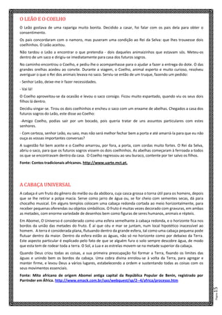 Página15
O LEÃO E O COELHO
O Leão gostava de uma rapariga muito bonita. Decidido a casar, foi falar com os pais dela para obter o
consentimento.
Os pais concordaram com o namoro, mas puseram uma condição ao Rei da Selva: que lhes trouxesse dois
coelhinhos. O Leão aceitou.
Não tardou o Leão a encontrar o que pretendia - dois daqueles animaizinhos que estavam sós. Meteu-os
dentro de um saco e dirigiu-se imediatamente para casa dos futuros sogros.
No caminho encontrou o Coelho, e pediu-lhe o acompanhasse para o ajudar a fazer a entrega do dote. O das
grandes orelhas acedeu ao convite. Durante a viagem, o Coelho, animal esperto e muito curioso, resolveu
averiguar o que o Rei dos animais levava no saco. Serviu-se então de um truque, fazendo um pedido:
- Senhor Leão, deixe-me ir fazer necessidades.
- Vai lá!
O Coelho aproveitou-se da ocasião e levou o saco consigo. Ficou muito espantado, quando viu os seus dois
filhos lá dentro.
Decidiu vingar-se. Tirou os dois coelhinhos e encheu o saco com um enxame de abelhas. Chegados a casa dos
futuros sogros do Leão, este disse ao Coelho:
-Amigo Coelho, podias sair por um bocado, pois queria tratar de uns assuntos particulares com estes
senhores.
- Com certeza, senhor Leão, eu saio, mas não será melhor fechar bem a porta e até amarrá-la para que eu não
ouça as vossas importantes conversas?
A sugestão foi bem aceite e o Coelho amarrou, por fora, a porta, com cordas muito fortes. O Rei da Selva,
abriu o saco, para que os futuros sogros vissem os dois coelhinhos. As abelhas começaram à ferroada a todos
os que se encontravam dentro da casa. O Coelho regressou ao seu buraco, contente por ter salvo os filhos.
Fonte: Contos tradicionais africanos. http://www.uarte.mct.pt.
A CABAÇA UNIVERSAL
A cabaça é um fruto do gênero do melão ou da abóbora, cuja casca grossa o torna útil para os homens, depois
que se lhe retirar a polpa macia. Serve como jarro de água ou, se for cheio com sementes secas, dá para
chocalho musical. Em alguns templos colocam uma cabaça redonda cortada ao meio horizontalmente, para
receber pequenas oferendas ou objetos simbólicos. O fruto é muitas vezes decorado com gravuras, em ambas
as metades, com enorme variedade de desenhos bem como figuras de seres humanos, animais e répteis.
Em Abomei, O Universo é considerado como uma esfera semelhante à cabaça redonda, e o horizonte fica nos
bordos da união das metades do fruto. É aí que céu e mar se juntam, num local hipotético inacessível ao
homem. A terra é considerada plana, flutuando dentro da grande esfera, tal como uma cabaça pequena pode
flutuar dentro da maior. Dentro da esfera estão as águas, não só no horizonte como por debaixo da Terra.
Este aspecto particular é explicado pelo fato de que se alguém fura o solo sempre descobre água, de modo
que esta tem de rodear toda a terra. O Sol, a Lua e as estrelas movem-se na metade superior da cabaça.
Quando Deus criou todas as coisas, a sua primeira preocupação foi formar a Terra, fixando os limites das
águas e unindo bem os bordos da cabaça. Uma cobra divina enrolou-se à volta da Terra, para agregar e
manter firme, e levou Deus a vários lugares, estabelecendo a ordem e sustentando todas as coisas com os
seus movimentos essenciais.
Fonte: Mito africano de origem Abomei antiga capital da República Popular de Benin, registrado por
Parrinder em África. http://www.emack.com.br/sao/webquest/sp/2--4/africa/processo.htm
 