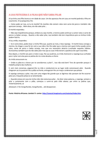 Página2
A LUA FEITICEIRA E A FILHA QUE NÃO SABIA PILAR
A lua tinha uma filha branca e em idade de casar. Um dia apareceu-lhe em casa um monhé pedindo a filha em
casamento. A lua perguntou-lhe:
— Como pode ser isso, se tu és monhé? Os monhés não comem ratos nem carne de porco e também não
apreciam cerveja... Além disso, ela não sabe pilar...
O monhé respondeu:
— Não vejo impedimento porque, embora eu seja monhé, a menina pode continuar a comer ratos e carne de
porco e a beber cerveja... Quanto a não saber pilar, isso também não tem importância pois as minhas irmãs
podem fazê-lo.
A lua, então, respondeu:
— Se é como dizes, podes levar a minha filha que, quanto ao mais, é boa rapariga. O monhé levou consigo a
menina. Ao chegar a casa foi ter com a sua mãe e fez-lhe saber que a menina com quem tinha casado comia
ratos, carne de porco e bebia cerveja, mas que era necessário deixá-la à-vontade naqueles hábitos.
Acrescentou também que ela não sabia pilar mas que as suas irmãs teriam a paciência de suprir essa falta.
Dias depois, o monhé saiu para o mato à caça. Na sua ausência, as irmãs chamaram a rapariga (sua cunhada)
para ir pilar com elas para as pedras do rio e esta desatou a chorar.
As irmãs censuraram-na:
— Então tu pões-te a chorar por te convidarmos a pilar?... Isso não está bem! Tens de aprender porque é
trabalho próprio das mulheres.
E, sem mais conversas, pegaram-lhe na mão e conduziram-na ao lugar onde costumavam pilar. Quando
chegaram ao rio puseram-lhe o pilão na frente, entregaram-lhe um maço e ordenaram que pilasse.
A rapariga começou a pilar, mas com uma mágoa tão grande que as lágrimas não paravam de lhe escorrer
pela cara. Enquanto pilava ia-se lamentando:
— Quando estava em casa da minha mãe não costumava pilar... Ao dizer estas palavras, a rapariga, sempre a
pilar e juntamente com o pilão, começou a sumir-se pelo chão abaixo, por entre as pedras que,
misteriosamente, se
afastavam. E foi mergulhando, mergulhando... até desaparecer.
Fonte: História africanas. Janelas! 2- contar. http://caracol.imaginario.com/estorias/index.htm
V
 
