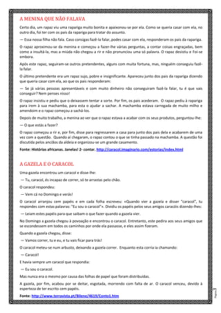 Página3
A MENINA QUE NÃO FALAVA
Certo dia, um rapaz viu uma rapariga muito bonita e apaixonou-se por ela. Como se queria casar com ela, no
outro dia, foi ter com os pais da rapariga para tratar do assunto.
— Essa nossa filha não fala. Caso consigas fazê-la falar, podes casar com ela, responderam os pais da rapariga.
O rapaz aproximou-se da menina e começou a fazer-lhe várias perguntas, a contar coisas engraçadas, bem
como a insultá-la, mas a miúda não chegou a rir e não pronunciou uma só palavra. O rapaz desistiu e Foi-se
embora.
Após este rapaz, seguiram-se outros pretendentes, alguns com muita fortuna, mas, ninguém conseguiu fazê-
la falar.
O último pretendente era um rapaz sujo, pobre e insignificante. Apareceu junto dos pais da rapariga dizendo
que queria casar com ela, ao que os pais responderam:
— Se já várias pessoas apresentáveis e com muito dinheiro não conseguiram fazê-la falar, tu é que vais
conseguir? Nem penses nisso!
O rapaz insistiu e pediu que o deixassem tentar a sorte. Por fim, os pais acederam. O rapaz pediu à rapariga
para irem à sua machamba, para esta o ajudar a sachar. A machamba estava carregada de muito milho e
amendoim e o rapaz começou a sachá-los.
Depois de muito trabalho, a menina ao ver que o rapaz estava a acabar com os seus produtos, perguntou-lhe:
— O que estás a fazer?
O rapaz começou a rir e, por fim, disse para regressarem a casa para junto dos pais dela e acabarem de uma
vez com a questão. Quando aí chegaram, o rapaz contou o que se tinha passado na machamba. A questão foi
discutida pelos anciãos da aldeia e organizou-se um grande casamento.
Fonte: Histórias africanas. Janelas! 2- contar. http://caracol.imaginario.com/estorias/index.html
A GAZELA E O CARACOL
Uma gazela encontrou um caracol e disse-lhe:
— Tu, caracol, és incapaz de correr, só te arrastas pelo chão.
O caracol respondeu:
— Vem cá no Domingo e verás!
O caracol arranjou cem papéis e em cada folha escreveu: «Quando vier a gazela e disser "caracol", tu
respondes com estas palavras: "Eu sou o caracol"». Dividiu os papéis pelos seus amigos caracóis dizendo-lhes:
— Leiam estes papéis para que saibam o que fazer quando a gazela vier.
No Domingo a gazela chegou à povoação e encontrou o caracol. Entretanto, este pedira aos seus amigos que
se escondessem em todos os caminhos por onde ela passasse, e eles assim fizeram.
Quando a gazela chegou, disse:
— Vamos correr, tu e eu, e tu vais ficar para trás!
O caracol meteu-se num arbusto, deixando a gazela correr. Enquanto esta corria ia chamando:
— Caracol!
E havia sempre um caracol que respondia:
— Eu sou o caracol.
Mas nunca era o mesmo por causa das folhas de papel que foram distribuídas.
A gazela, por fim, acabou por se deitar, esgotada, morrendo com falta de ar. O caracol venceu, devido à
esperteza de ter escrito cem papéis.
Fonte: http://www.terravista.pt/Bilene/4619/Conto1.htm
 