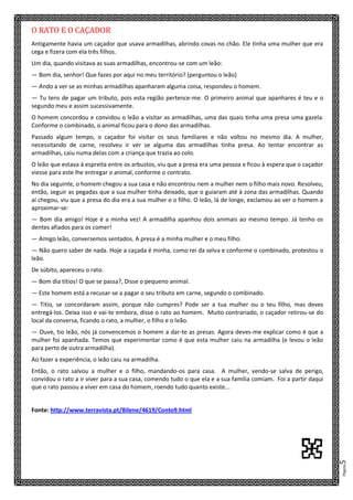 Página5
O RATO E O CAÇADOR
Antigamente havia um caçador que usava armadilhas, abrindo covas no chão. Ele tinha uma mulher que era
cega e fizera com ela três filhos.
Um dia, quando visitava as suas armadilhas, encontrou-se com um leão:
— Bom dia, senhor! Que fazes por aqui no meu território? (perguntou o leão)
— Ando a ver se as minhas armadilhas apanharam alguma coisa, respondeu o homem.
— Tu tens de pagar um tributo, pois esta região pertence-me. O primeiro animal que apanhares é teu e o
segundo meu e assim sucessivamente.
O homem concordou e convidou o leão a visitar as armadilhas, uma das quais tinha uma presa uma gazela.
Conforme o combinado, o animal ficou para o dono das armadilhas.
Passado algum tempo, o caçador foi visitar os seus familiares e não voltou no mesmo dia. A mulher,
necessitando de carne, resolveu ir ver se alguma das armadilhas tinha presa. Ao tentar encontrar as
armadilhas, caiu numa delas com a criança que trazia ao colo.
O leão que estava à espreita entre os arbustos, viu que a presa era uma pessoa e ficou à espera que o caçador
viesse para este lhe entregar o animal, conforme o contrato.
No dia seguinte, o homem chegou a sua casa e não encontrou nem a mulher nem o filho mais novo. Resolveu,
então, seguir as pegadas que a sua mulher tinha deixado, que o guiaram até à zona das armadilhas. Quando
aí chegou, viu que a presa do dia era a sua mulher e o filho. O leão, lá de longe, exclamou ao ver o homem a
aproximar-se:
— Bom dia amigo! Hoje é a minha vez! A armadilha apanhou dois animais ao mesmo tempo. Já tenho os
dentes afiados para os comer!
— Amigo leão, conversemos sentados. A presa é a minha mulher e o meu filho.
— Não quero saber de nada. Hoje a caçada é minha, como rei da selva e conforme o combinado, protestou o
leão.
De súbito, apareceu o rato.
— Bom dia titios! O que se passa?, Disse o pequeno animal.
— Este homem está a recusar-se a pagar o seu tributo em carne, segundo o combinado.
— Titio, se concordaram assim, porque não cumpres? Pode ser a tua mulher ou o teu filho, mas deves
entregá-los. Deixa isso e vai-te embora, disse o rato ao homem. Muito contrariado, o caçador retirou-se do
local da conversa, ficando o rato, a mulher, o filho e o leão.
— Ouve, tio leão, nós já convencemos o homem a dar-te as presas. Agora deves-me explicar como é que a
mulher foi apanhada. Temos que experimentar como é que esta mulher caiu na armadilha (e levou o leão
para perto de outra armadilha).
Ao fazer a experiência, o leão caiu na armadilha.
Então, o rato salvou a mulher e o filho, mandando-os para casa. A mulher, vendo-se salva de perigo,
convidou o rato a ir viver para a sua casa, comendo tudo o que ela e a sua família comiam. Foi a partir daqui
que o rato passou a viver em casa do homem, roendo tudo quanto existe...
Fonte: http://www.terravista.pt/Bilene/4619/Conto9.html
N
 
