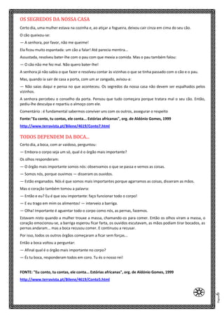 Página6
OS SEGREDOS DA NOSSA CASA
Certo dia, uma mulher estava na cozinha e, ao atiçar a fogueira, deixou cair cinza em cima do seu cão.
O cão queixou-se:
— A senhora, por favor, não me queime!
Ela ficou muito espantada: um cão a falar! Até parecia mentira...
Assustada, resolveu bater-lhe com o pau com que mexia a comida. Mas o pau também falou:
— O cão não me fez mal. Não quero bater-lhe!
A senhora já não sabia o que fazer e resolveu contar às vizinhas o que se tinha passado com o cão e o pau.
Mas, quando ia sair de casa a porta, com um ar zangado, avisou-a:
— Não saias daqui e pensa no que aconteceu. Os segredos da nossa casa não devem ser espalhados pelos
vizinhos.
A senhora percebeu o conselho da porta. Pensou que tudo começara porque tratara mal o seu cão. Então,
pediu-lhe desculpa e repartiu o almoço com ele.
Comentário : é fundamental sabermos conviver uns com os outros, assegurar o respeito
Fonte:"Eu conto, tu contas, ele conta... Estórias africanas", org. de Aldónio Gomes, 1999
http://www.terravista.pt/Bilene/4619/Conto7.html
TODOS DEPENDEM DA BOCA...
Certo dia, a boca, com ar vaidoso, perguntou:
— Embora o corpo seja um só, qual é o órgão mais importante?
Os olhos responderam:
— O órgão mais importante somos nós: observamos o que se passa e vemos as coisas.
— Somos nós, porque ouvimos — disseram os ouvidos.
— Estão enganados. Nós é que somos mais importantes porque agarramos as coisas, disseram as mãos.
Mas o coração também tomou a palavra:
— Então e eu? Eu é que sou importante: faço funcionar todo o corpo!
— E eu trago em mim os alimentos! — interveio a barriga.
— Olha! Importante é aguentar todo o corpo como nós, as pernas, fazemos.
Estavam nisto quando a mulher trouxe a massa, chamando-os para comer. Então os olhos viram a massa, o
coração emocionou-se, a barriga esperou ficar farta, os ouvidos escutavam, as mãos podiam tirar bocados, as
pernas andaram... mas a boca recusou comer. E continuou a recusar.
Por isso, todos os outros órgãos começaram a ficar sem forças...
Então a boca voltou a perguntar:
— Afinal qual é o órgão mais importante no corpo?
— És tu boca, responderam todos em coro. Tu és o nosso rei!
FONTE: "Eu conto, tu contas, ele conta... Estórias africanas", org. de Aldónio Gomes, 1999
http://www.terravista.pt/Bilene/4619/Conto5.html
e
 