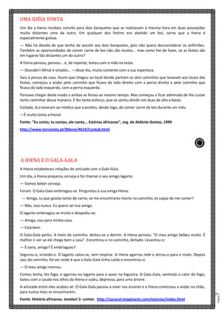 Página7
UMA IDÉIA TONTA
Um dia a hiena recebeu convite para dois banquetes que se realizavam à mesma hora em duas povoações
muito distantes uma da outra. Em qualquer dos festins era abatido um boi, carne que a hiena é
especialmente gulosa.
— Não há dúvida de que tenho de assistir aos dois banquetes, pois não quero desconsiderar os anfitriões.
Também as oportunidades de comer carne de boi não são muitas... mas como hei-de fazer, se as festas são
em lugares tão distantes um do outro?
A hiena pensou, pensou... e, de repente, bateu com a mão na testa.
— Descobri! Afinal é simples... —disse ela, muito contente com a sua esperteza.
Saiu à pressa de casa. Assim que chegou ao local donde partiam os dois caminhos que levavam aos locais das
festas, começou a andar pelo caminho que ficava do lado direito com a perna direita e pelo caminho que
ficava do lado esquerdo, com a perna esquerda.
Pensava chegar deste modo a ambas as festas ao mesmo tempo. Mas começou a ficar admirada de lhe custar
tanto caminhar dessa maneira. E fez tanto esforço, que se sentiu dividir em duas de alto a baixo.
Coitada, lá a levaram ao médico que a proibiu, desde logo, de comer carne de boi durante um mês.
—É muito tonta a hiena!
Fonte: "Eu conto, tu contas, ele conta... Estórias africanas", org. de Aldónio Gomes, 1999
http://www.terravista.pt/Bilene/4619/Conto6.html
c
A HIENA E O GALA-GALA
A Hiena estabeleceu relações de amizade com o Gala-Gala.
Um dia, a Hiena preparou cerveja e foi chamar o seu amigo lagarto:
— Vamos beber cerveja.
Foram. O Gala-Gala embriagou-se. Perguntou à sua amiga Hiena:
— Amiga, tu que gostas tanto de carne, se me encontrares morto no caminho, és capaz de me comer?
— Não, isso nunca. Eu quero ser tua amiga.
O lagarto embriagou-se muito e despediu-se:
— Amiga, vou para minha casa.
— Está bem.
O Gala-Gala partiu. A meio do caminho, deitou-se a dormir. A Hiena pensou: "O meu amigo bebeu muito. É
melhor ir ver se ele chega bem a casa". Encontrou-o no caminho, deitado. Levantou-o:
— É sono, amigo? É embriaguez?
Segurou-o, virando-o. O lagarto calou-se, sem respirar. A Hiena agarrou nele e atirou-o para o mato. Depois
saiu do caminho, foi ver onde é que o Gala-Gala tinha caído e encontrou-o.
— O meu amigo morreu.
Cortou lenha, fez fogo, e agarrou no lagarto para o assar na fogueira. O Gala-Gala, sentindo o calor do fogo,
bateu com a cauda nos olhos da Hiena e subiu, depressa, para uma árvore.
A amizade entre eles acabou ali. O Gala-Gala passou a viver nas árvores e a Hiena continuou a andar no chão,
para nunca mais se encontrarem.
Fonte: História africanas. Janelas! 2- contar. http://caracol.imaginario.com/estorias/index.html
 