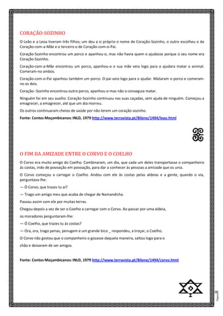 Página8
CORAÇÃO-SOZINHO
O Leão e a Leoa tiveram três filhos; um deu a si próprio o nome de Coração-Sozinho, o outro escolheu o de
Coração-com-a-Mãe e o terceiro o de Coração-com-o-Pai.
Coração-Sozinho encontrou um porco e apanhou-o, mas não havia quem o ajudasse porque o seu nome era
Coração-Sozinho.
Coração-com-a-Mãe encontrou um porco, apanhou-o e sua mãe veio logo para o ajudara matar o animal.
Comeram-no ambos.
Coração-com-o-Pai apanhou também um porco. O pai veio logo para o ajudar. Mataram o porco e comeram-
no os dois.
Coração--Sozinho encontrou outro porco, apanhou-o mas não o conseguia matar.
Ninguém foi em seu auxílio. Coração-Sozinho continuou nas suas caçadas, sem ajuda de ninguém. Começou a
emagrecer, a emagrecer, até que um dia morreu.
Os outros continuaram cheios de saúde por não terem um coração sozinho.
Fonte: Contos Moçambicanos: INLD, 1979 http://www.terravista.pt/Bilene/1494/leao.html
n
O FIM DA AMIZADE ENTRE O CORVO E O COELHO
O Corvo era muito amigo do Coelho. Combinaram, um dia, que cada um deles transportasse o companheiro
às costas, indo de povoação em povoação, para dar a conhecer às pessoas a amizade que os unia.
O Corvo começou a carregar o Coelho. Andou com ele às costas pelas aldeias e a gente, quando o via,
perguntava-lhe:
— Ó Corvo, que trazes tu aí?
— Trago um amigo meu que acaba de chegar de Namandicha.
Passou assim com ele por muitas terras.
Chegou depois a vez de ser o Coelho a carregar com o Corvo. Ao passar por uma aldeia,
os moradores perguntaram-lhe:
— Ó Coelho, que trazes tu às costas?
— Ora, ora, trago penas, penugem e um grande bico _ respondeu, a troçar, o Coelho.
O Corvo não gostou que o companheiro o gozasse daquela maneira, saltou logo para o
chão e deixaram de ser amigos.
Fonte: Contos Moçambicanos: INLD, 1979 http://www.terravista.pt/Bilene/1494/corvo.html
z
 