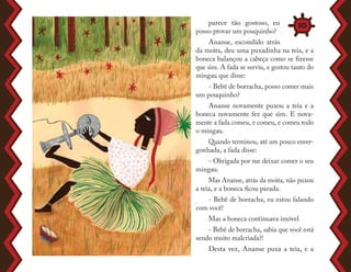 parece tão gostoso, eu
posso provar um pouquinho?
Ananse, escondido atrás
da moita, deu uma puxadinha na teia, e a
boneca balançou a cabeça como se fizesse
que sim. A fada se serviu, e gostou tanto do
mingau que disse:
- Bebê de borracha, posso comer mais
um pouquinho?
Ananse novamente puxou a teia e a
boneca novamente fez que sim. E nova-
mente a fada comeu, e comeu, e comeu todo
o mingau.
Quando terminou, até um pouco enver-
gonhada, a fada disse:
- Obrigada por me deixar comer o seu
mingau.
Mas Ananse, atrás da moita, não puxou
a teia, e a boneca ficou parada.
- Bebê de borracha, eu estou falando
com você!
Mas a boneca continuava imóvel
- Bebê de borracha, sabia que você está
sendo muito malcriada?!
Desta vez, Ananse puxa a teia, e a
10
 