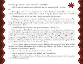 boneca faz que sim com a cabeça. Então a fada ficou irritada:
- Bebê de borracha, você quer que eu lhe dê um tapa para que você aprenda a ser educa-
da?
Ananse puxa a teia e a boneca faz que sim com a cabeça. Aquilo era demais! A fada deu um tapa
na bochecha da boneca e a sua mão se colou na cola da seringueira, deixando a fada ainda mais irritada:
- Bebê de borracha, se você não soltar a minha mão, eu lhe dou outro tapa!
E a fada deu outro tapa e sua outra mão também ficou presa. A fada, desesperada, tentou se soltar
com os pés; tentou se soltar de todo jeito, e a boneca se desmanchou inteira, já nem se reconhecia, era
só aquela bola de cola, na qual a fada ficou toda colada. Ananse então se aproximou e usando a mesma
teia, prendeu a fada e disse:
- Agora Moatia, você está pronta para se encontrar com o Deus do Céu.
E ele voltou para a aldeia. No dia seguinte, começou a fazer a sua teia: a primeira ponta, ele prendeu
num fio de grama, a segunda ponta, prendeu nas copas das árvores, a próxima ele prendeu numa nuvem,
a próxima prendeu na lua, a próxima numa estrela, e a última prendeu nos portões dourados do Deus
do Céu. E subiu, puxando Moatia, a Fada que Nenhum Homem Jamais Viu, Mboro, os Marimbondos
que Picam como Fogo, Osebo, o Leopardo dos Dentes Terríveis, e Niasi, a Grande Serpente. E apresen-
tou todos os prêmios para Nyame, o Deus do Céu, que, sentado no seu trono dourado, apenas olhava
e sorria. Então, ele chamou todos os seus Ministros e disse:
- Vejam! Os mais fortes, os mais ricos, os mais poderosos não pagaram o preço pelas minhas
histórias, mas Ananse, a Pequena Aranha, acreditou que poderia, e fez. Agora, eu quero que todos
vocês cantem em homenagem a Ananse!
E todos os Ministros do Deus do Céu fizeram uma batucada.
Então, o Deus do Céu entregou o baú dourado para Ananse e disse:
- O baú todo lhe pertence. Todas as histórias são suas. Daqui para sempre, elas serão conhecidas
como “As histórias da Aranha”!
11
 