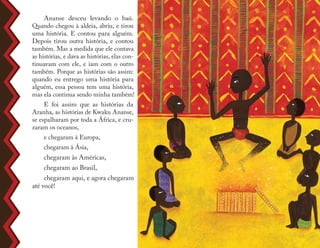 Ananse desceu levando o baú.
Quando chegou à aldeia, abriu, e tirou
uma história. E contou para alguém.
Depois tirou outra história, e contou
também. Mas a medida que ele contava
as histórias, e dava as histórias, elas con-
tinuavam com ele, e iam com o outro
também. Porque as histórias são assim:
quando eu entrego uma história para
alguém, essa pessoa tem uma história,
mas ela continua sendo minha também!
E foi assim que as histórias da
Aranha, as histórias de Kwaku Ananse,
se espalharam por toda a África, e cru-
zaram os oceanos,
e chegaram à Europa,
chegaram à Ásia,
chegaram às Américas,
chegaram ao Brasil,
chegaram aqui, e agora chegaram
até você!
 