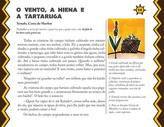 o vento, a hiena e
a tartaruga
Todas as criaturas do campo tinham cultivado um mesmo
terreno enorme, com seu senhor, o leão. Fô, a serpente, tinha cul-
tivado; o grande calau tinha cultivado; a galinha-d'angola tinha cul-
tivado; a tartaruga, que sabe falar com os gênios das águas, tinha
cultivado; o pequeno crocodilo e a gazela também tinham cultiva-
do. Até a hiena tinha cultivado um pouco. Quando o milhete¹
amadureceu no campo, todos foram juntos colher. Mas, que azar,
não soprava um só ventinho! E sem vento, como bater e peneirar
o milhete?
Ninguém vai guardar na tulha² um milhete que não foi batido
nem peneirado!
As criaturas do campo que haviam cultivado aquela roça pega-
ram um boi bem grande e o amarraram firmemente ao tronco de
um baobá³. O leão fez o anúncio:
- Quem for capaz de ir até Kutielo4 , nossa velha mãe, deusa
do céu, que separou as águas da terra, para lhe pedir que nos mande
o vento, poderá comer o boi!
Os bichos do campo responderam a uma só voz:
Senufo, Costa do Marfim
Trabalhar a terra até morrer, é para isso que a gente vive, sim: bi fala bi
ku koro wele gnini na.
1.Cereal cultivado na África por
seus grãos (parecidos com os do
milho mas bem miúdos), utilizados
na alimentação.
2. Depósito onde se guardam as
colheitas, construção de pilares
finos, cilíndrica, de barro ou caules
vegetais trançados, com teto de
palha.
3. Grande árvore das savanas, com
tronco larguíssimo.
4. Para os Senufos (Costa do
Marfim) é a deusa criadora de
tudo, o ente supremo.
14
 