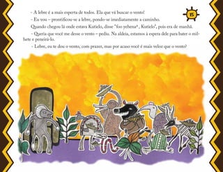 - A lebre é a mais esperta de todos. Ela que vá buscar o vento!
- Eu vou – prontificou-se a lebre, pondo-se imediatamente a caminho.
Quando chegou lá onde estava Kutielo, disse "foo yehena5 , Kutielo", pois era de manhã.
- Queria que você me desse o vento – pediu. Na aldeia, estamos à espera dele para bater o mil-
hete e peneirá-lo.
- Lebre, eu te dou o vento, com prazer, mas por acaso você é mais veloz que o vento?
15
 