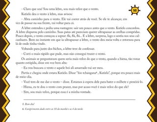 - Claro que sou! Sou uma lebre, sou mais veloz que o vento.
Kutielo deu o vento à lebre, mas avisou:
- Abra caminho para o vento. Ele vai correr atrás de você. Se ele te alcançar, em
vez de passar na sua frente, vai voltar para cá.
A lebre entendeu e pediu uma vantagem: sair um pouco antes que o vento. Kutielo concordou.
A lebre disparou pelo caminho. Suas patas até pareciam querer ultrapassar as orelhas compridas.
Pouco depois, o vento começou a soprar: flá, flá, flá... E a lebre, surpresa, logo o sentiu nos seus cal-
canhares. Bem no instante em que ia ultrapassar a lebre, o vento deu meia-volta e retornou para
lá de onde tinha vindo.
Voltando para junto dos bichos, a lebre teve de confessar.
- Corri o mais rápido que pude, mas não consegui trazer o vento.
Os animais se perguntavam quem seria mais veloz do que o vento, quando a hiena, tão voraz
quanto estúpida, disse em voz bem alta:
- Eu vou buscara o vento e aquele boi ali amarrado vai ser meu.
Partiu e chegou onde estava Kutielo. Disse "foo tchangana6 , Kutielo", porque era pouco mais
de meio-dia.
- Você tem de me dar o vento – disse. Estamos à espera dele para bater o milhete e peneirá-lo.
- Hiena, eu te dou o vento com prazer, mas por acaso você é mais veloz do que ele?
- Sim, sou mais veloz, porque essa é a minha vontade.
5. Bom dia!
6. Cumprimento dado entre as 10 da manhã e as 4 da tarde.
16
 