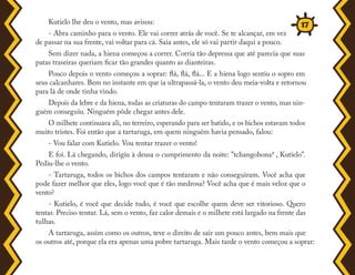 Kutielo lhe deu o vento, mas avisou:
- Abra caminho para o vento. Ele vai correr atrás de você. Se te alcançar, em vez
de passar na sua frente, vai voltar para cá. Saia antes, ele só vai partir daqui a pouco.
Sem dizer nada, a hiena começou a correr. Corria tão depressa que até parecia que suas
patas traseiras queriam ficar tão grandes quanto as dianteiras.
Pouco depois o vento começou a soprar: flá, flá, flá... E a hiena logo sentiu o sopro em
seus calcanhares. Bem no instante em que ia ultrapassá-la, o vento deu meia-volta e retornou
para lá de onde tinha vindo.
Depois da lebre e da hiena, todas as criaturas do campo tentaram trazer o vento, mas nin-
guém conseguiu. Ninguém pôde chegar antes dele.
O milhete continuava ali, no terreiro, esperando para ser batido, e os bichos estavam todos
muito tristes. Foi então que a tartaruga, em quem ninguém havia pensado, falou:
- Vou falar com Kutielo. Vou tentar trazer o vento!
E foi. Lá chegando, dirigiu à deusa o cumprimento da noite: "tchangohona7 , Kutielo".
Pediu-lhe o vento.
- Tartaruga, todos os bichos dos campos tentaram e não conseguiram. Você acha que
pode fazer melhor que eles, logo você que é tão medrosa? Você acha que é mais veloz que o
vento?
- Kutielo, é você que decide tudo, é você que escolhe quem deve ser vitorioso. Quero
tentar. Preciso tentar. Lá, sem o vento, faz calor demais e o milhete está largado na frente das
tulhas.
A tartaruga, assim como os outros, teve o direito de sair um pouco antes, bem mais que
os outros até, porque ela era apenas uma pobre tartaruga. Mais tarde o vento começou a soprar:
17
 