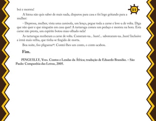 boi e morreu!
A hiena não quis saber de mais nada, disparou para casa e foi logo gritando para a
mulher:
- Depressa, mulher, vista uma camisola, um lenço, pegue toda a carne e leve-a de volta. Diga
que não quer e que ninguém em casa quer! A tartaruga comeu um pedaço e morreu na hora. Esta
carne não presta, um espírito botou mau-olhado nela!
As tartarugas receberam a carne de volta. Comeram-na... hum!... saborearam-na...hum! Inclusive
a irmã mais velha, que tinha se fingido de morta.
Boa noite, foo pliguena11. Contei-lhes um conto, o conto acabou.
Fim.
PINGUILLY, Yves. Contos e Lendas da África; tradução de Eduardo Brandão. – São
Paulo: Companhia das Letras, 2005.
21
 