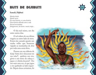 Buti de Dijibuti
O dia mal raiava, um dia
entre outros dias.
O sol voltava de sua última
viagem ao outro lado da terra.
Estava tão cansado quanto um
urubu velho que houvesse
vigiado as montanhas de Arta
por toda uma sexta-feira.
Pousou em sua aldeota de
Kalaf. Antes de ir descansar em
sua tukul¹, quebrou um ovo,
girou-o em torno da cabeça e
jogou-o à direita da porta² . Fez
isso mais uma vez, só que jogou
o ovo quebrado ao lado esquer-
do. Depois dessa cerimônia, foi
Somali, Dijibuti
Sheekoy sheeko
Sheeka xariir
Eis uma história, eis uma história
Uma história delicada como a seda
Awwal awwaalaay
Antigamente, há muito e muito tempo...
23
 