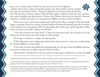para casa e se deitou para cochilar em sua cama por uma hora. Quando
acordou, estava com a cabeça tão pesada quanto uma dessas pedras escuras cuspidas
cem mil anos atrás pelos vulcões. A pequena Sabah lhe trouxe uma xícara de chá bem
doce. Ele encostou a xícara na cabeça e antes de beber aspirou o delicioso aroma da cravo, cardamo-
mo, canela e gengibre que dela emanava. Tomou o chá. Depois achou que já era hora de ir iluminar
e aquecer o mundo mais uma vez, começando por Dijibuti, que fica no leste da África.
Esticou seus raios e quis tomar impulso para subir no céu. Mas, ou porque tinha descansado
pouco, ou porque deveria ter comido um bom bolinho de farinha fermentada para lhe dar forças,
o Sol constatou que estava menos elástico do que aqueles pães árabes, que a gente rasga para melhor
comer um peixe com molho. Tomou uma decisão:
- Vou rolar um pouco no Lago Assal³ . É disso que estou precisando. De um pouco de sal, da
cabeça aos pés dos meus raios, para recobrar minha energia.
Foi ao lago e começou a se salgar. O tempo passou.
O Sol tinha tantos raios a salgar que resolveu ficar mais um pouco e, uma vez na vida, deixar
de ir clarear Dijibuti e a terra inteira.
O dia todo, somente uma pálida luz esbranquiçada veio do lago Assal até Dijibuti iluminar
um pouco as moças que os rapazes queriam olhar nos olhos.
Aproveitando a ausência do rei do céu, pesadas nuvens negras espalharam-se acima da cidade.
1. Moradia tradicional do povo somali. É um só cômodo em forma de meia-esfera, de fibra de tamareira.
2. O ato de quebrar ovos sobre a cabeça, para a maior parte das religiões africanas é um processo de purificação, para afastar
qualquer coisa de ruim (maldição, feitiço, mau-agoro, etc) antes de entrar em casa.
3. Situado na cratera de um vulcão extinto, o lago Assal é o ponto de menor altitude da África. Tem uma área de 54Km², e é
considerado o lado mais salgado do mundo. Beduínos e etíopes exploram economicamente o sal do lago, para onde também
acorre um grande número de turistas, em busca das propriedades terapêuticas da água salobra.
24
 