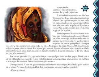 o coração dos
cabritos e vai saboreá-los à
sombra das grandes jujubeiras.
A malvada tinha mascado seu khat bem
fresquinho e a droga a deixara completamente
alterada. Seu espírito, em geral tão mau, tinha
se transformado no de uma moça piedosa,
que sabe que todas as palavras de todas as
suratas11 do Corão ensinam que o Alá existe
e que ele é a Verdade.
Vendo as pessoas da cidade ficarem bran-
cas, mais brancas que aqueles homens brancos
de olhos azuis cujas orelhas rosadas não são
capazes de ouvir as palavras que lhes dizem
respeito, ela correu, protegida da chuva por
um salli12, para salvar quem ainda podia ser salvo. Na esquina da praça Mahamud Harbi avistou, na
soleira da porta, Abdek e Hanad, dois irmãos que, sem sair de casa, olhavam o leite cair sobre a cidade,
enquanto Fardussa, a mãe deles, cuidava dos afazeres domésticos. E de vez em quando ia dar uma olhada
na rua, pelo muxarabiê13.
Buti correu para eles. Ela, que tinha braços como qualquer outra mulher, pegou Abdek com o
direito e Hanad com o esquerdo. Tomou cuidado para que nenhuma gota do leite branco do céu molhasse
a pele negra dos meninos. Levou-os correndo para sua toca.
O tempo passou. A hora em que os rebanhos vão beber no poço chegara. O sol tinha quase acabado
de se salgar. Por causa do efeito do khat, Buti continuava a ser uma moça boa e amável.
- Como se chama?
26
 