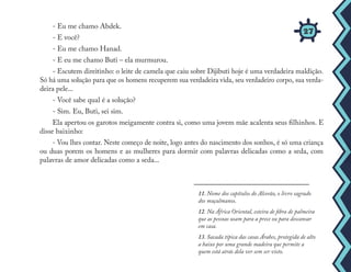 11. Nome dos capítulos do Alcorão, o livro sagrado
dos muçulmanos.
12. Na África Oriental, esteira de fibra de palmeira
que as pessoas usam para a prece ou para descansar
em casa.
13. Sacada típica das casas Árabes, protegida de alto
a baixo por uma grande madeira que permite a
quem está atrás dela ver sem ser visto.
27
- Eu me chamo Abdek.
- E você?
- Eu me chamo Hanad.
- E eu me chamo Buti – ela murmurou.
- Escutem direitinho: o leite de camela que caiu sobre Dijibuti hoje é uma verdadeira maldição.
Só há uma solução para que os homens recuperem sua verdadeira vida, seu verdadeiro corpo, sua verda-
deira pele...
- Você sabe qual é a solução?
- Sim. Eu, Buti, sei sim.
Ela apertou os garotos meigamente contra si, como uma jovem mãe acalenta seus filhinhos. E
disse baixinho:
- Vou lhes contar. Neste começo de noite, logo antes do nascimento dos sonhos, é só uma criança
ou duas porem os homens e as mulheres para dormir com palavras delicadas como a seda, com
palavras de amor delicadas como a seda...
 