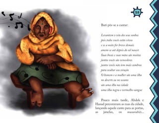 Buti pôs-se a cantar:
Levantem o véu dos seus sonhos
pois todos vocês estão vivos
e se a noite for breve demais
amem-se até depois do sol nascer.
Suas bocas e suas mãos são muitas
juntos vocês são vencedores
juntos vocês não tem mais sombras
para ocultar seu coração
O homem e a mulher são uma ilha
no deserto ou no oceano
são uma ilha na cidade
uma ilha negra e vermelho-sangue
Pouco mais tarde, Abdek e
Hanad percorreram as ruas da cidade,
lançando aquele canto para as portas,
as janelas, os muxarabiês...
28
 