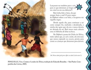 14. Nome dado pelo povo Afar ao tukul (vide nota 1).
Lançaram-no também para o céu,
para os que dormiam ao longe em
seu tukul ou em sua daboyta14.
Buti tinha feito o bem, ela que
sempre fazia o mal! O povo negro
de Dijibuti voltou a ser belo, e recuperou seu
orgulho negro.
Desde aquele dia, para continuar a ser
como sempre foi, malvada e desalmada, a
rainha das ogras que ela era e nunca deveria
ter deixado de ser, Buti nunca mais colocou
uma só folhinha de khat na boca.
De Dijibuti à ponta do Chifre da África,
todos sabem que, ao cair a noite, ela está mais
que nunca espiando no escuro, pronta para
comer as crianças que demoram para dormir.
PINGUILLY, Yves. Contos e Lendas da África; tradução de Eduardo Brandão. – São Paulo: Com-
panhia das Letras, 2005.
29
 