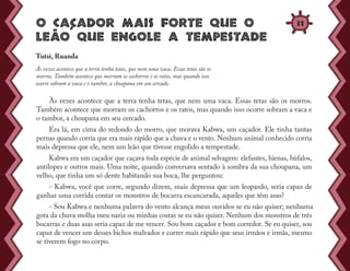 O caçcador mais forte que o
leãao que engole a tempestade
Às vezes acontece que a terra tenha tetas, que nem uma vaca. Essas tetas são os morros.
Também acontece que morram os cachorros e os ratos, mas quando isso ocorre sobram a vaca e
o tambor, a choupana em seu cercado.
Era lá, em cima do redondo do morro, que morava Kabwa, um caçador. Ele tinha tantas
pernas quando corria que era mais rápido que a chuva e o vento. Nenhum animal conhecido corria
mais depressa que ele, nem um leão que tivesse engolido a tempestade.
Kabwa era um caçador que caçava toda espécie de animal selvagem: elefantes, hienas, búfalos,
antílopes e outros mais. Uma noite, quando conversava sentado à sombra da sua choupana, um
velho, que tinha um só dente habitando sua boca, lhe perguntou:
- Kabwa, você que corre, segundo dizem, mais depressa que um leopardo, seria capaz de
ganhar uma corrida contar os monstros de bocarra escancarada, aqueles que têm asas?
- Sou Kabwa e nenhuma palavra do vento alcança meus ouvidos se eu não quiser; nenhuma
gota da chuva molha meu nariz ou minhas costas se eu não quiser. Nenhum dos monstros de três
bocarras e duas asas seria capaz de me vencer. Sou bom caçador e bom corredor. Se eu quiser, sou
capaz de vencer um desses bichos malvados e correr mais rápido que seus irmãos e irmãs, mesmo
se tiverem fogo no corpo.
Tutsi, Ruanda
Às vezes acontece que a terra tenha tetas, que nem uma vaca. Essas tetas são os
morros. Também acontece que morram os cachorros e os ratos, mas quando isso
ocorre sobram a vaca e o tambor, a choupana em seu cercado.
31
 