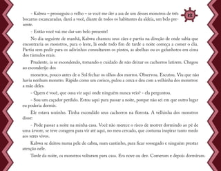 - Kabwa – prosseguiu o velho – se você me der a asa de um desses monstros de três
bocarras escancaradas, darei a você, diante de todos os habitantes da aldeia, um belo pre-
sente.
- Então você vai me dar um belo presente!
No dia seguinte de manhã, Kabwa chamou seus cães e partiu na direção de onde sabia que
encontraria os monstros, para o leste, lá onde todo fim de tarde a noite começa a comer o dia.
Partiu sem pedir para os adivinhos consultarem os pintos, as abelhas ou os gafanhotos em cima
dos túmulos reais.
Prudente, ia se escondendo, tomando o cuidado de não deixar os cachorros latirem. Chegou
ao esconderijo dos
monstros, pouco antes de o Sol fechar os olhos dos morros. Observou. Escutou. Viu que não
havia nenhum monstro. Rápido como um corisco, pulou a cerca e deu com a velhinha dos monstros:
a mãe deles.
- Quem é você, que ousa vir aqui onde ninguém nunca veio? - ela perguntou.
- Sou um caçador perdido. Estou aqui para passar a noite, porque não sei em que outro lugar
eu poderia dormir.
Ele estava sozinho. Tinha escondido seus cachorros na floresta. A velhinha dos monstros
disse:
- Pode passar a noite na minha casa. Você não merece o risco de morrer dormindo ao pé de
uma árvore, se teve coragem para vir até aqui, no meu cercado, que costuma inspirar tanto medo
aos seres vivos.
Kabwa se deitou numa pele de cabra, num cantinho, para ficar sossegado e ninguém prestar
atenção nele.
Tarde da noite, os monstros voltaram para casa. Era nove ou dez. Comeram e depois dormiram.
32
 