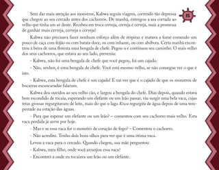 Sem dar mais atenção aos monstros, Kabwa seguiu viagem, correndo tão depressa
que chegou ao seu cercado antes dos cachorros. De manhã, entregou a asa cortada ao
velho que tinha um só dente. Recebeu em troca cerveja, cerveja e cerveja, mais a promessa
de ganhar mais cerveja, cerveja e cerveja!
Kabwa não precisava fazer nenhum esforço além de respirar e matava a fome comendo um
pouco de caça com feijão ou com batata-doce, ou com inhame, ou com abóbora. Certa manhã encon-
trou à beira de uma floresta uma bengala de chefe. Pegou-a e continuou seu caminho. O mais velho
dos seus cachorros, que estava ao seu lado, preveniu:
- Kabwa, não foi uma bengala de chefe que você pegou, foi um cajado.
- Não, senhor, é uma bengala de chefe. Você está mesmo velho, se não consegue ver o que é
isto.
- Kabwa, esta bengala de chefe é um cajado! E vai ver que é o cajado de que os monstros de
bocarras escancaradas falaram.
Kabwa deu ouvidos ao seu velho cão, e largou a bengala do chefe. Dias depois, quando estava
bem escondido de tocaia, esperando um elefante ou um leão passar, viu surgir uma bela vaca, cujas
tetas grossas regurgitavam de leite, mais do que o lago Kiwu regurgita de água depois de uma tem-
pestade na estação das águas.
- Para que esperar um elefante ou um leão? – comentou com seu cachorro mais velho. Esta
vaca perdida já serve por hoje.
- Mas e se essa vaca for o monstro de coração de fogo? – Comentou o cachorro.
- Não acredito. Tenho dois bons olhos para ver que é uma ótima vaca.
Levou a vaca para o cercado. Quando chegou, sua mãe perguntou:
- Kabwa, meu filho, onde você arranjou essa vaca?
- Encontrei-a onde eu tocaiava um leão ou um elefante.
35
 