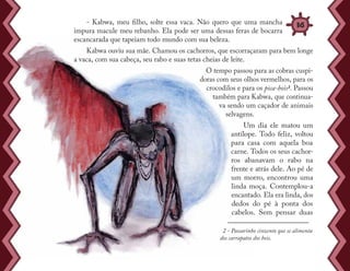 - Kabwa, meu filho, solte essa vaca. Não quero que uma mancha
impura macule meu rebanho. Ela pode ser uma dessas feras de bocarra
escancarada que tapeiam todo mundo com sua beleza.
Kabwa ouviu sua mãe. Chamou os cachorros, que escorraçaram para bem longe
a vaca, com sua cabeça, seu rabo e suas tetas cheias de leite.
O tempo passou para as cobras cuspi-
doras com seus olhos vermelhos, para os
crocodilos e para os pica-bois2. Passou
também para Kabwa, que continua-
va sendo um caçador de animais
selvagens.
Um dia ele matou um
antílope. Todo feliz, voltou
para casa com aquela boa
carne. Todos os seus cachor-
ros abanavam o rabo na
frente e atrás dele. Ao pé de
um morro, encontrou uma
linda moça. Contemplou-a
encantado. Ela era linda, dos
dedos do pé à ponta dos
cabelos. Sem pensar duas
2 - Passarinho cinzento que se alimenta
dos carrapatos dos bois.
36
 