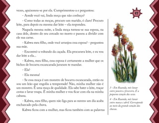 vezes, apaixonou-se por ela. Cumprimentou-a e perguntou:
- Aonde você vai, linda moça que não conheço?
- Como todas as moças, procuro um marido, é claro! Procuro
leite, para depois eu mesma dar leite – ela respondeu.
Naquela mesma noite, a linda moça tornou-se sua esposa, na
casa dele, dentro do seu cercado no morro e passou a dividir com
ele sua carne.
- Kabwa meu filho, onde você arranjou essa esposa? - perguntou
sua mãe.
- Encontrei-a voltando da caçada. Ela procurava leite, e eu vou
dar leite a ela...
- Kabwa, meu filho, essa esposa é certamente a mulher que os
bichos de bocarra escancarada juraram te mandar.
- Ela?
- Ela mesma!
- Se essa moça é um monstro de bocarra escancarada, então eu
sou um leão que engoliu a tempestade! Não, minha mulher não é
um monstro. É uma moça de qualidade. Ela sabe bater o leite, traçar
cestas e lavar roupa. É minha mulher e vou ficar com ela na minha
cabana.
- Kabwa, meu filho, quem não liga para as nuvens um dia acaba
encharcado pela chuva.
Kabwa ficou com a mulher, mas ficou também com as palavras
3 - Em Ruanda, mês lunar
entre janeiro e fevereiro. É a
pequena estação das secas.
4 - Em Ruanda, mês lunar
entre março e abril. Corresponde
ao meio da grande estação das
chuvas.
37
 