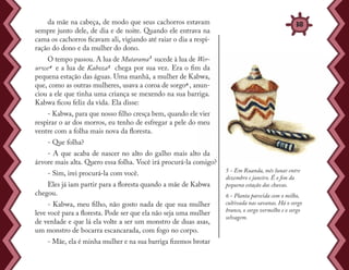 da mãe na cabeça, de modo que seus cachorros estavam
sempre junto dele, de dia e de noite. Quando ele entrava na
cama os cachorros ficavam ali, vigiando até raiar o dia a respi-
ração do dono e da mulher do dono.
O tempo passou. A lua de Mutarama³ sucede à lua de Wer-
urwe4 e a lua de Kaboza5 chega por sua vez. Era o fim da
pequena estação das águas. Uma manhã, a mulher de Kabwa,
que, como as outras mulheres, usava a coroa de sorgo6 , anun-
ciou a ele que tinha uma criança se mexendo na sua barriga.
Kabwa ficou feliz da vida. Ela disse:
- Kabwa, para que nosso filho cresça bem, quando ele vier
respirar o ar dos morros, eu tenho de esfregar a pele do meu
ventre com a folha mais nova da floresta.
- Que folha?
- A que acaba de nascer no alto do galho mais alto da
árvore mais alta. Quero essa folha. Você irá procurá-la comigo?
- Sim, irei procurá-la com você.
Eles já iam partir para a floresta quando a mãe de Kabwa
chegou.
- Kabwa, meu filho, não gosto nada de que sua mulher
leve você para a floresta. Pode ser que ela não seja uma mulher
de verdade e que lá ela volte a ser um monstro de duas asas,
um monstro de bocarra escancarada, com fogo no corpo.
- Mãe, ela é minha mulher e na sua barriga fizemos brotar
5 - Em Ruanda, mês lunar entre
dezembro e janeiro. É o fim da
pequena estação das chuvas.
6 - Planta parecida com o milho,
cultivada nas savanas. Há o sorgo
branco, o sorgo vermelho e o sorgo
selvagem.
38
 