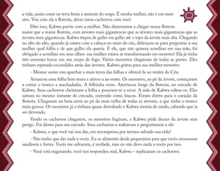 a vida, assim como na terra brota a semente do sorgo. É minha mulher, não é um mon-
stro. Vou com ela à floresta, deixo meus cachorros com você.
Dito isso, Kabwa partiu com a mulher. Não demoraram a chegar numa floresta
maior que a maior floresta, com árvores mais gigantescas que as árvores mais gigantescas que as
árvores mais gigantescas. Kabwa trepou de galho em galho até o topo da árvore mais alta. Chegando
no alto do alto, quando já estava com a cabeça no meio do céu, debruçou-se para perguntar à sua
mulher qual folha e de que galho ela queria. E ele, que não quisera acreditar em sua mãe, foi
obrigado a acreditar em seus olhos: sua mulher estava se transformando em monstro! Ela já tinha
três enormes bocas em seu corpo de fogo. Vários monstros chegavam de todas as partes. Eles
tinham esperado escondidos atrás das árvores. Kabwa gritou para sua mulher-monstro:
- Mesmo assim vou apanhar a mais tenra das folhas e oferecê-la ao ventre do Céu.
Arrancou uma folha bem tenra e atirou-a ao vento. Os monstros, ao pé da árvore, começaram
a cortar o tronco a machadadas. A folhinha voou. Aterrissou longe da floresta, no cercado de
Kabwa. Seus cachorros cheiraram a folha e puseram-se a uivar. A mãe de Kabwa soltou-os. Eles
saíram no mesmo instante do cercado, correndo como loucos. Foram direto para o coração da
floresta. Chegaram na hora certa ao pé da mais velha de todas as árvores, a que tinha o tronco
mais grosso. Os monstros já a tinham quase derrubado e Kabwa tremia de medo, sabendo que ia
ser devorado.
Vendo os cachorros chegarem, os monstros fugiram, e Kabwa pôde descer da árvore sem
perigo. Foi direto para seu cercado. Seus cachorros o rodeavam e perguntaram a ele:
- Kabwa, o que você vai nos dar, em recompensa por termos salvado sua vida?
- Não tenho que dar nada a vocês. Eu os alimentei desde pequeninos para que vocês crescessem
saudáveis e fortes. Vocês me salvaram, é verdade, mas eu não devo nada a vocês por isso.
- Você está enganando, você nos respondeu mal, Kabwa – replicaram os cachorros.
39
 
